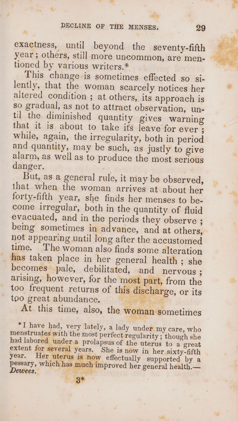 ee, exactness, until beyond the seventy-fifth year ; others, still more uncommon, are men- tioned by various writers.* This change is sometimes effected so si- lently, that the woman scarcely notices her altered condition ; at others, its approach is so gradual, as not to attract observation, un- til the. diminished quantity gives warning that it is about to take ifs leave for ever ; while, again, the irregularity, both in period and quantity, may be such, ‘as justly to give alarm, as well as to produce the most serious danger. Hy But, as a general rule, it may be observed, that when the woman arrives at about her forty-fifth year, she finds her menses to be- come irregular, both in the quantity of fluid evacuated, and in the periods they observe ; being sometimes in advance, and at others, not appearing until long after the accustomed time. The woman also finds some alteration _ has taken place in her general health; she becomes pale, debilitated, and nervous ; arising, however, for the most part, from the too frequent returns of this discharge, or its too great abundance. © 4 At. this time, also, the woman sometimes *I have had, very lately, a lady under my care, who menstruates with the most perfect regularity ; though she had labored under a prolapsus of the uterus to a great extent for several years. She is now in her sixty-fifth year. Her uterus med effectually supported by a pessary, which has much improved her general health.— Dewees, ae vate ty,