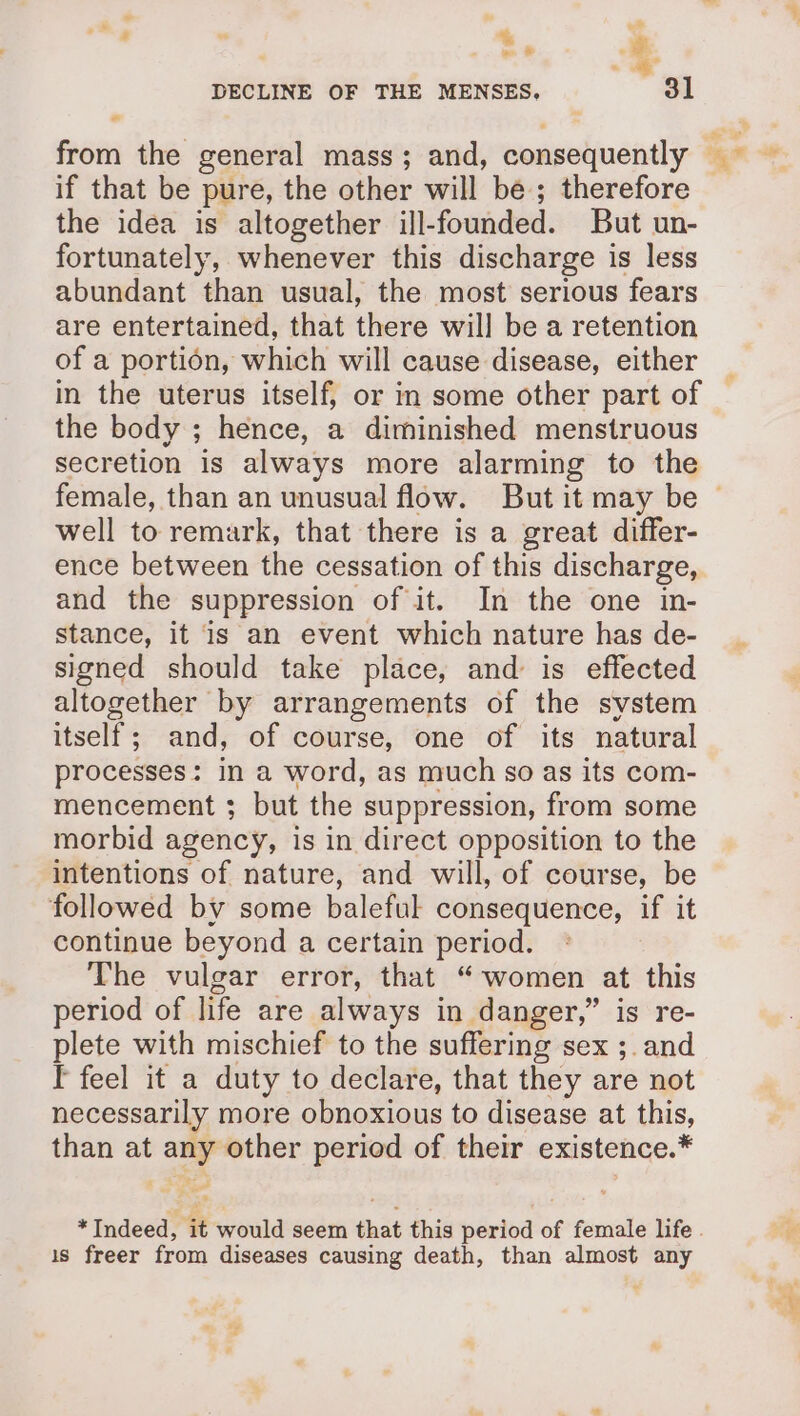 “a . +, . ; . 3 DECLINE OF THE MENSES, a ° ? ge F the idea is altogether ill-founded. But un- fortunately, whenever this discharge is less abundant than usual, the most serious fears are entertained, that there will be a retention of a portion, which will cause disease, either the body ; hence, a diminished menstruous secretion is always more alarming to the well to remark, that there is a great differ- ence between the cessation of this discharge, and the suppression of it. In the one in- stance, it is an event which nature has de- signed should take place, and is effected altogether by arrangements of the system itself; and, of course, one of its natural processes: in a word, as much so as its com- mencement ; but the suppression, from some morbid agency, is in direct opposition to the intentions of nature, and will, of course, be followed by some baleful consequence, if it continue beyond a certain period. The vulgar error, that “women at this period of life are always in danger,” is re- plete with mischief to the suffering sex ;. and Tf feel it a duty to declare, that they are not necessarily more obnoxious to disease at this, than at any other period of their existence.* is freer from diseases causing death, than almost any