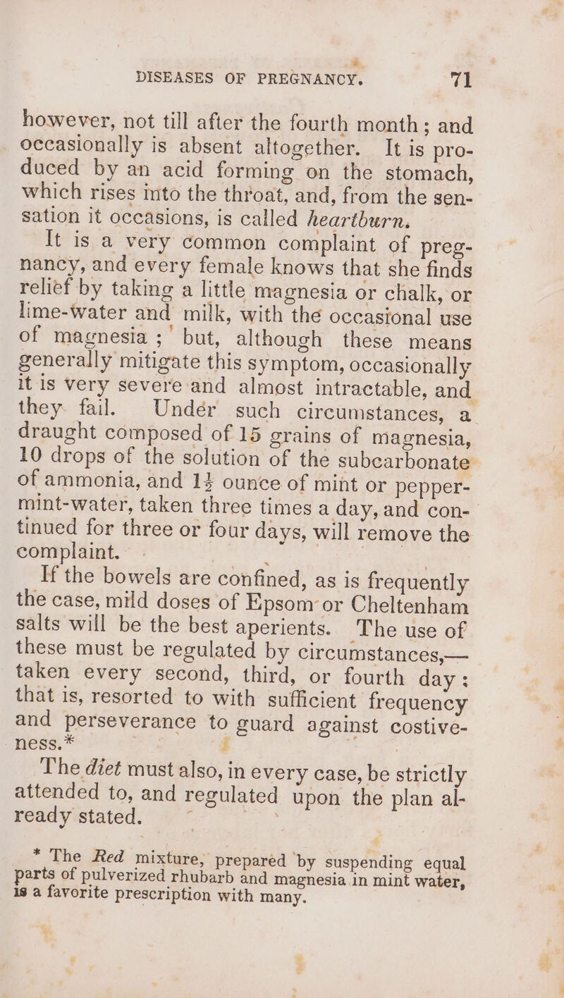 = DISEASES OF PREGNANCY. val however, not till after the fourth month; and occasionally is absent altogether. It is pro- duced by an acid forming on the stomach, which rises into the throat, and, from the sen- sation it occasions, is called heartburn. It is a very common complaint of preg- nancy, and every female knows that she finds relief by taking a little magnesia or chalk, or lime-water and milk, with the occasional use of magnesia ;' but, although these means generally mitigate this symptom, occasionally it is very severe and almost intractable, and. they. fail. Undér such circumstances, a draught composed of 15 grains of magnesia, 10 drops of the solution of the subcarbonate of ammonia, and 14 ounce of mint or pepper- mint-water, taken three times a day, and con- tinued for three or four days, will remove the complaint. ac | . If the bowels are confined, as is frequently the case, mild doses of Epsom or Cheltenham salts will be the best aperients. The use of these must be regulated by circumstances,— taken every second, third, or fourth day : that is, resorted to with sufficient frequency and perseverance to guard against costive- ness.* ie i The diet must also, in every case, be strictly attended to, and regulated upon the plan al- ready stated. z ae * The Red mixture, prepared ‘by suspending equal parts of pulverized rhubarb and magnesia in mint water, is a favorite prescription with many.