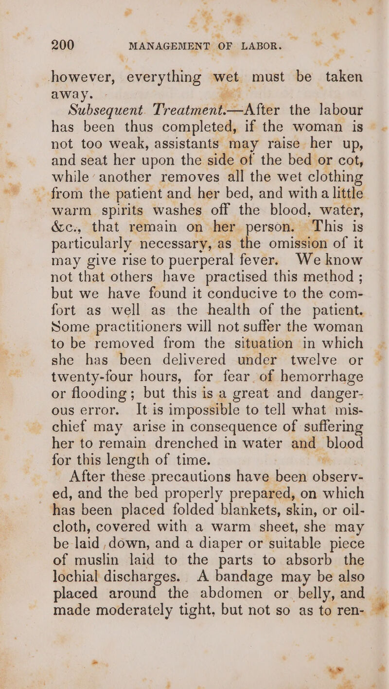 es e wt . Le. + ‘ “«   a ® away. Subsequent. Treatniént SA fier the labour has been thus completed, if the woman is not too weak, assistants may raise her up, and seat her upon the side of the bed or cot, while another removes all the wet clothing warm spirits washes off the blood, water, &amp;c., that remain on her person. This is particularly necessary, as the omission of it may give rise to puerperal fever. We know not that others have practised this method ; but we have found it conducive to the com- fort as well as the health of the patient. Some practitioners will not suffer the woman to be removed from the situation in which she has been delivered under twelve or twenty-four hours, for fear. of hemorrhage or flooding; but this is a great and danger- ous error. It is impossible to tell what mis- chief may arise in consequence of suffering her to remain drenched in water and_ blood for this length of time. s After these precautions have been observ- ed, and the bed properly prepared, on which fas been placed folded blankets, skin, or oil- cloth, covered with a warm sheet, she may belaid ,down, and a diaper or suitable piece of muslin laid to the parts to absorb the lochial discharges. A bandage may be also placed around the abdomen or belly, and _ made moderately tight, but not so as to ren-