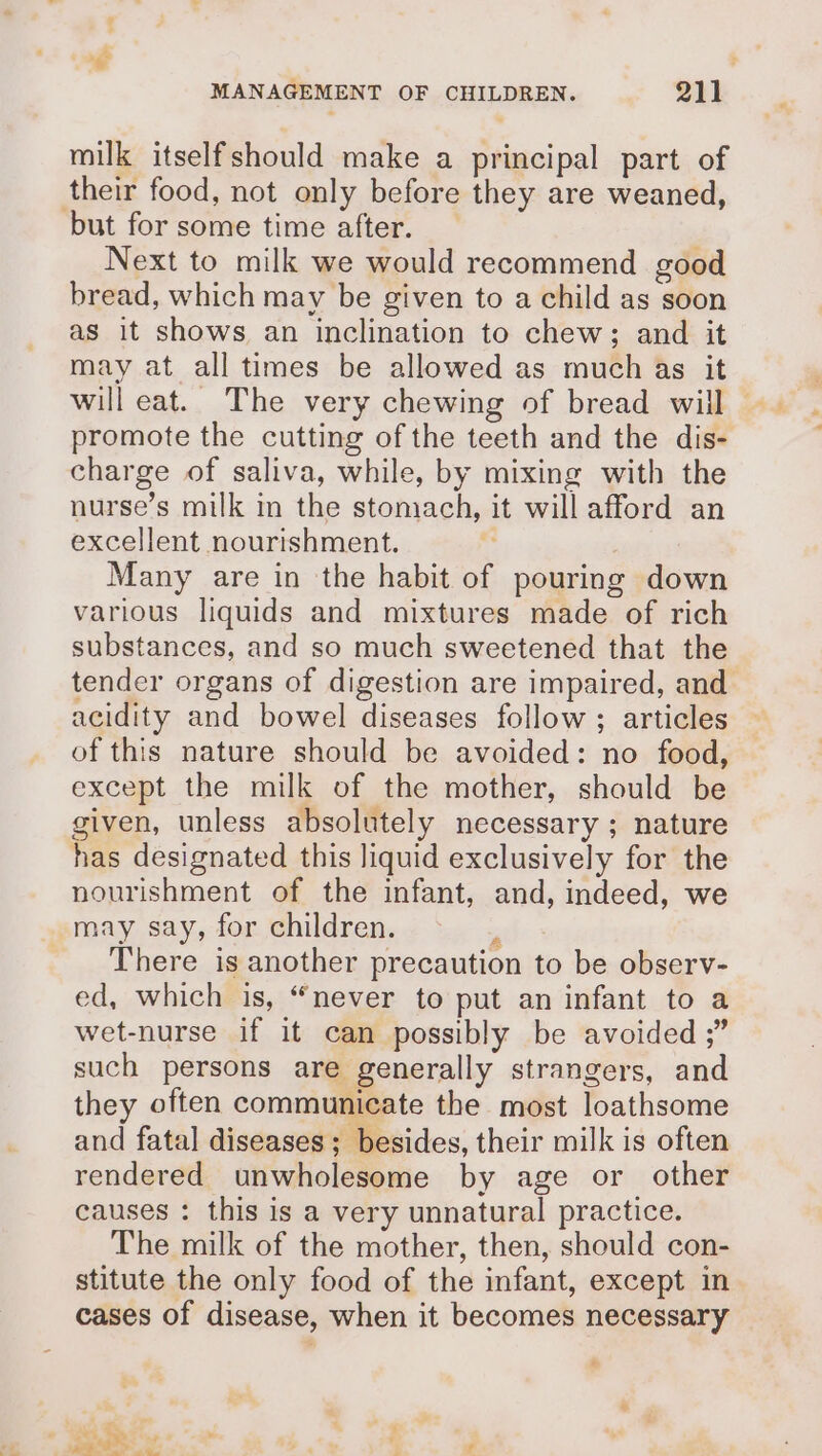 milk itselfshould make a principal part of their food, not only before they are weaned, but for some time after. Next to milk we would recommend good bread, which may be given to a child as soon as it shows an inclination to chew; and it may at all times be allowed as much as it will eat. The very chewing of bread will ~ promote the cutting of the teeth and the dis- charge of saliva, while, by mixing with the nurse’s milk in the stomach, it will afford an excellent nourishment. Many are in the habit of pouring down various liquids and mixtures made of rich substances, and so much sweetened that the tender organs of digestion are impaired, and acidity and bowel diseases follow ; articles of this nature should be avoided: no food, except the milk of the mother, should be given, unless absolutely necessary ; nature has designated this liquid exclusively for the nourishment of the infant, and, indeed, we may say, for children.  There is another precaution to be observ- ed, which is, “never to put an infant to a wet-nurse if it can possibly be avoided ;” such persons are generally strangers, and they often communicate the most loathsome and fatal diseases; besides, their milk is often rendered unwholesome by age or other causes : this is a very unnatural practice. The milk of the mother, then, should con- stitute the only food of the infant, except in cases of disease, when it becomes necessary “ ani oe we u M4 ee me. , P &gt; r