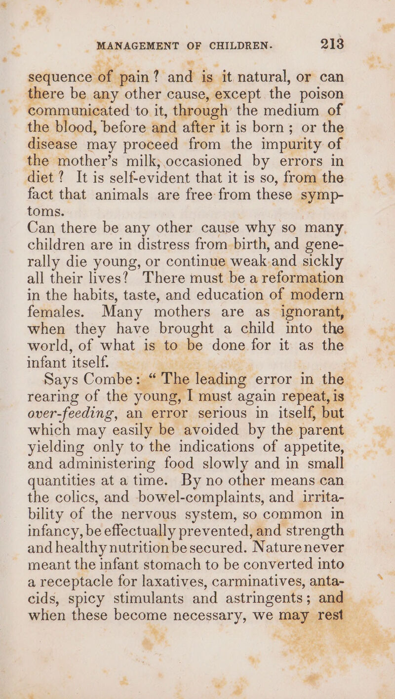 ue os — ; sequence of pain ? and is it natural, or can _ there be any other cause, except the poison - communicated to it, through the medium of the blood, before and after it is born; or the disease may proceed from the impurity of the mother’s milk; occasioned by errors in diet ? It is self-evident that it is so, from the fact that animals are free from these symp- toms. 7 Can there be any other cause why so many, children are in distress from birth, and gene- rally die young, or continue weak.and sickly all their ives?) There must be a reformation in the habits, taste, and education of modern females. Many mothers are as ignorant, when they have brought a child into the world, of what is to be done for it as the infant itself. rearing of the young, I must again repeat, is over-feeding, an error serious in itself, but which may easily be avoided by the parent yielding only to the indications of appetite, and administering food slowly and in small quantities at a time. By no other means can the colics, and bowel-complaints, and. irrita- bility of the nervous system, so common in infancy, be effectually prevented, and strength and healthy nutrition be secured. Naturenever meant the infant stomach to be converted into a receptacle for laxatives, carminatives, anta- * S P 4 40 Py vf te