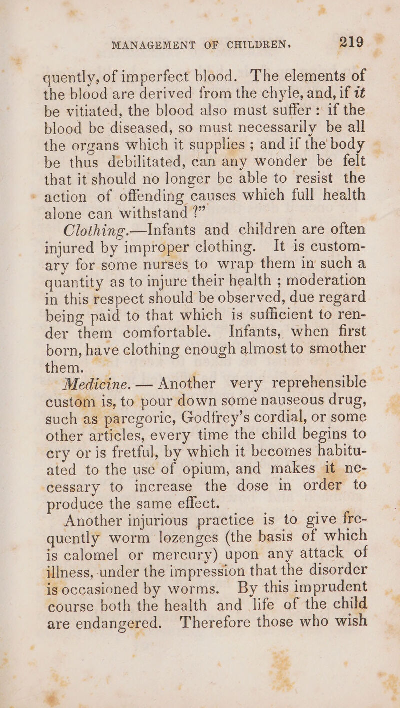 ca quently, of imperfect blood. The elements of the blood are derived from the chyle, and, if i be vitiated, the blood also must suffer : if the blood be diseased, so must necessarily be all the organs which it supplies ; andif the body — be thus debilitated, can any wonder be felt that it should no longer be able to resist the action of offending causes which full health alone can withstand 1” Clothing.—Infants and children are often injured by improper clothing. It is custom- ary for some nurses to wrap them in such a quantity as to injure their health ; moderation in this respect should be observed, due regard being paid to that which is sufficient to ren- der them comfortable. Infants, when first born, have clothing enough almost to smother them. | Medicine. — Another very reprehensible custom is, to pour down some nauseous drug, such as paregoric, Godfrey’s cordial, or some other articles, every time the child begins to ery or is fretful, by which it becomes habitu- ated to the use of opium, and makes it ne- produce the same effect. | Another injurious practice is to give fre- quently worm lozenges (the basis of which is calomel or mercury) upon any attack of illness, under the impression that the disorder course both the health and life of the child are endangered. Therefore those who wish