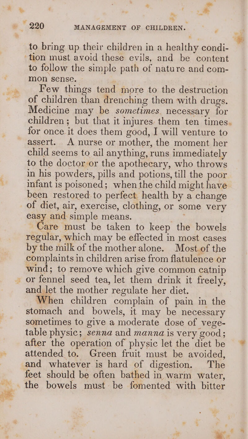 : oe “&gt; oa &amp; to bring up their children in a healthy condi- to follow the simple path of nature and com- mon sense. | Few things tend more to the destruction of children than drenching them with drugs. Medicine may be sometimes. necessary for children; but that it injures them ten times. for once it does them good, I will venture to assert. A nurse or mother, the moment her child seems to ail anything, runs immediately to the doctor or the apothecary, who throws in his powders, pills and potions, till the poor infant is poisoned; when the child might have been restored. to perfect health by a change of diet, air, exercise, clothing, or some very easy and simple means. Care must be taken to keep the bowels regular, which may be effected in most cases by the milk of the motheralone. Most of the complaints in children arise from flatulence or wind; to remove which give common catnip and let the mother regulate her diet. When children complain of pain in the stomach and bowels, it may be necessary sometimes to give a moderate dose of vege- table physic; senna and manna is very good; after the operation of physic let the diet be ~~ attended to. Green fruit must be avoided, and whatever is hard of digestion. The feet should be often bathed in warm water, the bowels must be fomented with bitter