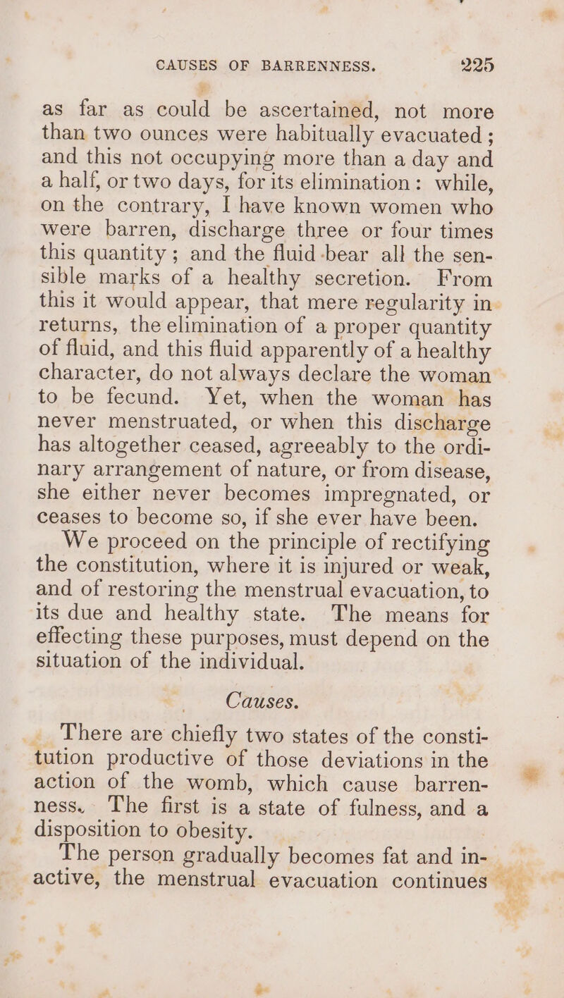 ' as far as could be ascertained, not more than two ounces were habitually evacuated ; and this not occupying more than a day and a half, or two days, for its elimination: while, on the contrary, I have known women who were barren, discharge three or four times this quantity ; and the fluid-bear all the sen- sible marks of a healthy secretion. From this it would appear, that mere regularity in. returns, the elimination of a proper quantity of fluid, and this fluid apparently of a healthy character, do not always declare the woman to be fecund. Yet, when the woman has never menstruated, or when this discharge has altogether ceased, agreeably to the ordi- nary arrangement of nature, or from disease, she either never becomes impregnated, or ceases to become so, if she ever have been. We proceed on the principle of rectifying the constitution, where it is injured or weak, and of restoring the menstrual evacuation, to its due and healthy state. The means for effecting these purposes, must depend on the situation of the individual. Causes. _ There are chiefly two states of the consti- tution productive of those deviations in the action of the womb, which cause barren- ness. The first is a state of fulness, and a disposition to obesity. The person gradually becomes fat and in- _ active, the menstrual evacuation continues fel;