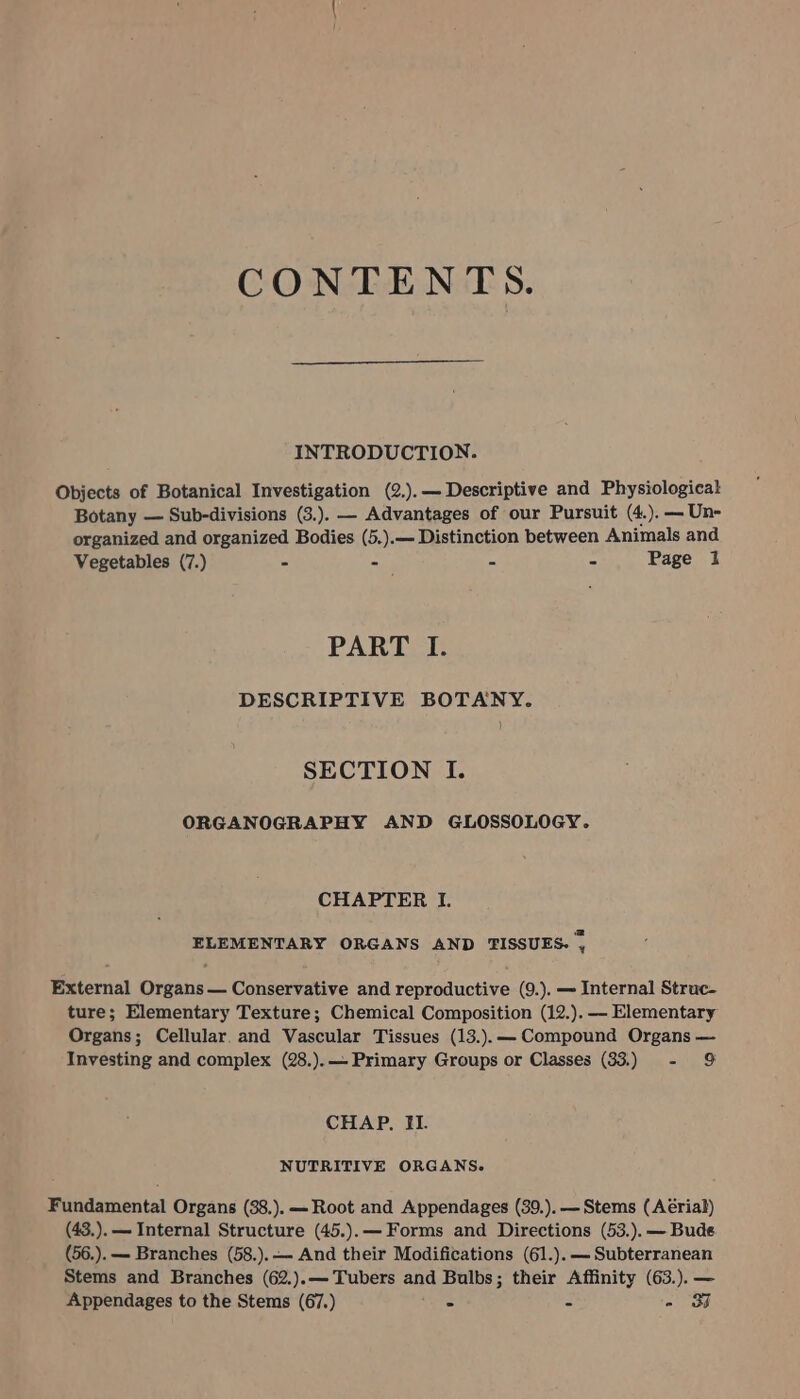 CONTENTS. INTRODUCTION. Objects of Botanical Investigation (2.).— Descriptive and Physiological Botany — Sub-divisions (3.). — Advantages of our Pursuit (4.).—Un- organized and organized Bodies (5.).— Distinction between Animals and Vegetables (7.) - -— * = Page i PART I. DESCRIPTIVE BOTANY. ) SECTION I. ORGANOGRAPHY AND GLOSSOLOGY. CHAPTER I. ELEMENTARY ORGANS AND TISSUES. , External Organs — Conservative and reproductive (9.). — Internal Struc- ture; Elementary Texture; Chemical Composition (12.).-—— Elementary Organs; Cellular. and Vascular Tissues (13.).— Compound Organs — Investing and complex (28.).— Primary Groups or Classes (33.) - 9 CHAP. Il. NUTRITIVE ORGANS. Fundamental Organs (38.). — Root and Appendages (39.).— Stems (Aérial) (43.). — Internal Structure (45.).— Forms and Directions (53.).— Bude (56.). — Branches (58.).— And their Modifications (61.). — Subterranean Stems and Branches (62.).—Tubers and Bulbs; their Affinity (63.).— Appendages to the Stems (67.) S = - 3