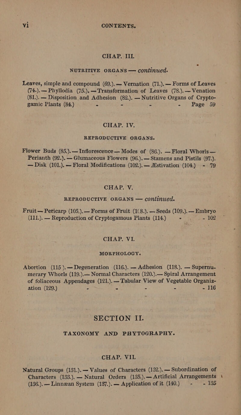 CHAP. IIL. NUTRITIVE ORGANS — continued. Leaves, simple and compound (69.).— Vernation (71.).— Forms of Leaves (74.).— Phyllodia (75.).—Transformation of Leaves (78.).— Venation (81.). — Disposition and Adhesion (82.). — Nutritive Organs of Crypto- gamic Plants (84.) x - - - Page 59 CHAP. IV. REPRODUCTIVE ORGANS. Flower Buds (85.).— Inflorescence — Modes of (86.). — Floral Whorls — Perianth (92.).— Glumaceous Flowers (96.).— Stamens and Pistils (97.). — Disk (101.).— Floral Modifications (102.).— Hstivation (104.) - 79 CHAP. V. REPRODUCTIVE ORGANS — continued. Fruit — Peticarp (105.).— Forms of Fruit (1(8.). — Seeds (109.). — Embryo (111.). — Reproduction of Cryptogamous Plants (114.) 2 3 - 102 CHAP. VI. MORPHOLOGY. Abortion (115 ).— Degeneration (116.).— Adhesion (118.). — Supernu- merary Whorls (119.).— Normal Characters (120.).— Spiral Arrangement of foliaceous Appendages (121.).— Tabular View of Vegetable Organiz- ation (129,.) ms 3 4 = petits SECTION II. TAXONOMY AND PHYTOGRAPHY. CHAP. VII. Natural Groups (131.).— Values of Characters (132.).— Subordination of Characters (133.).— Natural Orders (135.).— Artificial Arrangements \ (136.). — Linnzan System (137.).— Application of it (140.) - - 135