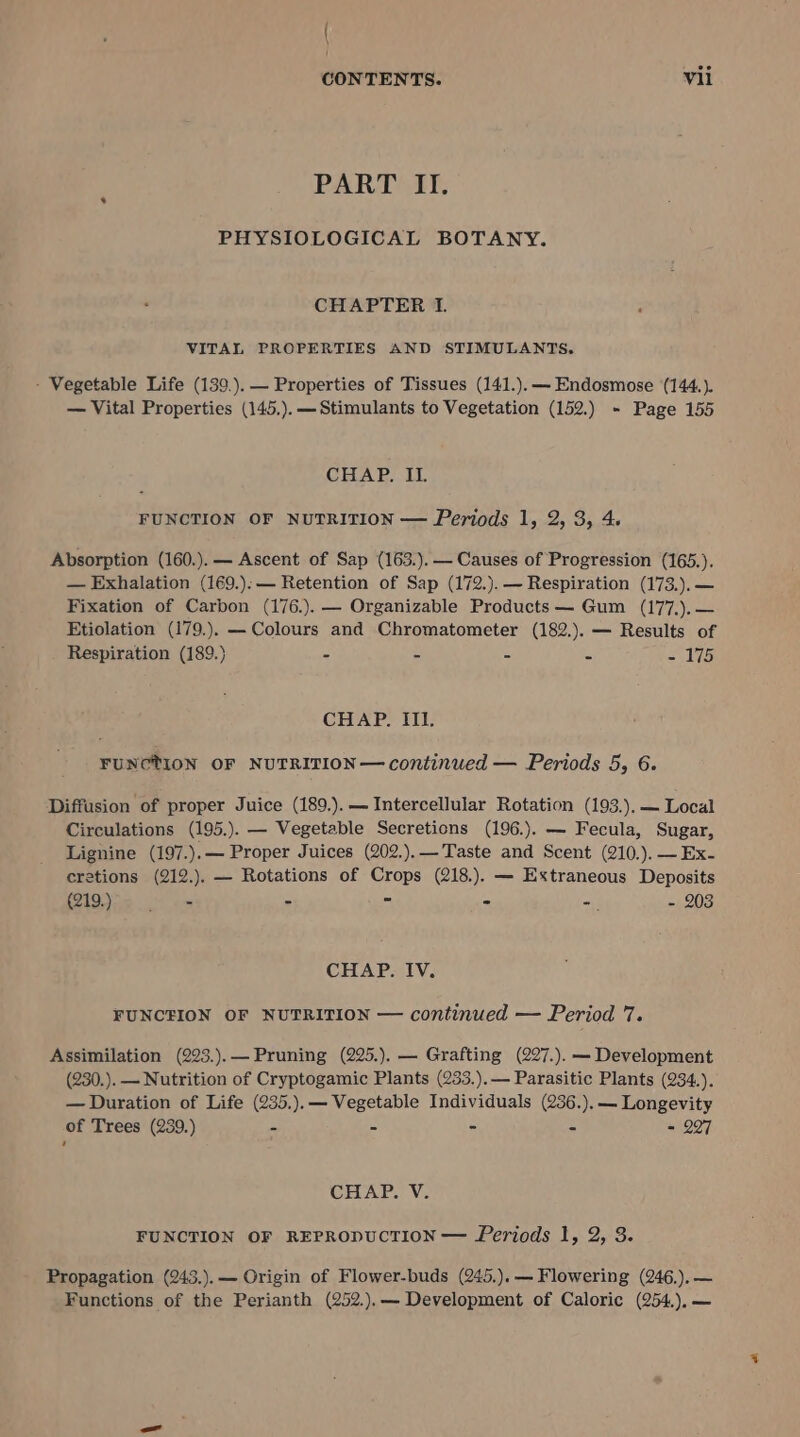 | \ CONTENTS. Vil PART II. PHYSIOLOGICAL BOTANY. CHAPTER I. VITAL PROPERTIES AND STIMULANTS, - Vegetable Life (139.).— Properties of Tissues (141.).— Endosmose (144.). — Vital Properties (145.). —Stimulants to Vegetation (152.) - Page 155 CHAP. II. FUNCTION OF NUTRITION — Periods 1, 2, 3, 4. Absorption (160.).— Ascent of Sap (163.).— Causes of Progression (165.). — Exhalation (169.):— Retention of Sap (172.). — Respiration (173.).— Fixation of Carbon (176.). — Organizable Products — Gum (177.).— Etiolation (179.). — Colours and Chromatometer (182.). — Results of Respiration (189.) = iB ss 4 ~- 175 CHAP. III. FUNCTION OF NUTRITION— continued — Periods 5, 6. Diffusion of proper Juice (189.).— Intercellular Rotation (193.).— Local Circulations (195.). — Vegetable Secretions (196.). — Fecula, Sugar, Lignine (197.).— Proper Juices (202.).— Taste and Scent (210.). — Ex- cretions (212.). — Rotations of Crops (218.). — Extraneous Deposits Q19) 55 0 6s : - - - - 203 CHAP. IV. FUNCEION OF NUTRITION — continued — Period 7. Assimilation (223.).— Pruning (225.). — Grafting (227.). — Development (230.). — Nutrition of Cryptogamic Plants (233.).— Parasitic Plants (234.). — Duration of Life (235.).— Vegetable Individuals (236.).— Longevity of Trees (239.) - - - = = 297 CHAP. V. FUNCTION OF REPRODUCTION — Periods 1, 2, 3. Propagation (243.).— Origin of Flower-buds (245.).— Flowering (246,).— Functions of the Perianth (252.).— Development of Caloric (254.).—