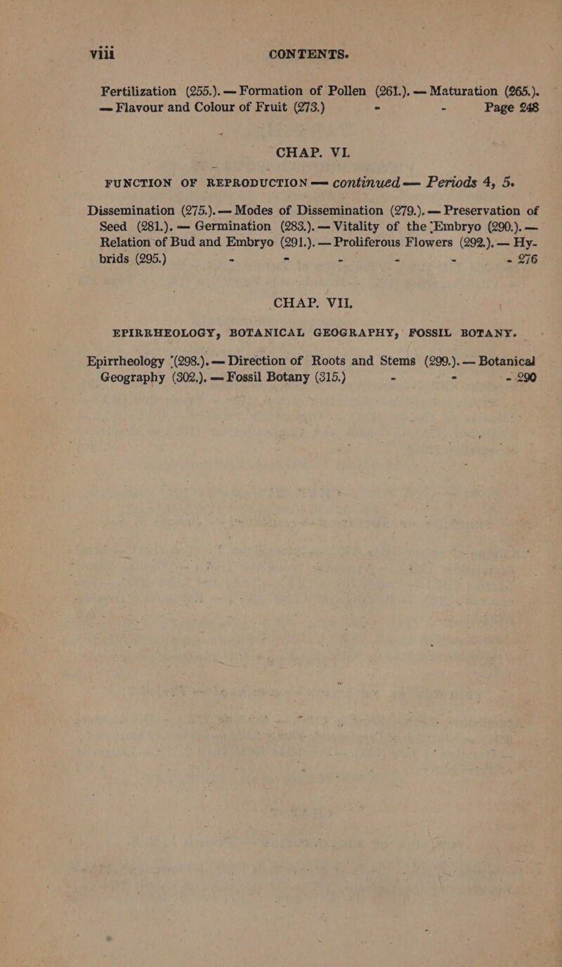 Fertilization (255.).— Formation of Pollen (261.).-—- Maturation (265.). = Flavour and Colour of Fruit (273.) - - Page 248 CHAP. VI. FUNCTION OF REPRODUCTION — continued — Periods 4, 5. Dissemination (275.).— Modes of Dissemination (279.),— Preservation of Seed (281.).— Germination (283.).— Vitality of the “Embryo (290.).— Relation of Bud and Embryo (291.).— Proliferous Flowers (292.).— Hy- prids (295.) J * A . - 276 CHAP. VII. EPIRRHEOLOGY, BOTANICAL GEOGRAPHY, FOSSIL BOTANY. Epirrheology “(298.).— Direction of Roots and Stems (299.).— Botanical Geography (302,). — Fossil Botany (315.) ~ - - 290