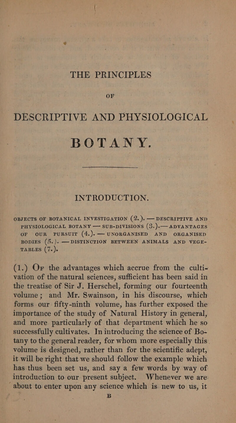 THE PRINCIPLES OF DESCRIPTIVE AND PHYSIOLOGICAL BOTANY. INTRODUCTION. OBJECTS OF BOTANICAL INVESTIGATION (2. ).— DESCRIPTIVE AND PHYSIOLOGICAL BOTANY — SUB-DIVISIONS (3.).— ADVANTAGES OF OUR PURSUIT (4.).——~ UNORGANISED AND ORGANISED BODIES (5.). —-DISTINCTION BETWEEN ANIMALS AND VEGE- TABLES (7. )s (1.) Or the advantages which accrue from the culti- vation of the natural sciences, sufficient has been said in the treatise of Sir J. Herschel, forming our fourteenth volume; and Mr. Swainson, in his discourse, which forms our fifty-ninth volume, has further exposed the importance of the study of Natural History in general, and more particularly of that department which he so successfully cultivates. In introducing the science of Bo- tany to the general reader, for whom more especially this. volume is designed, rather than for the scientific adept, it will be right that we should follow the example which has thus been set us, and say a few words by way of introduction to our present subject. Whenever we are about to enter upon any science which is new to us, it B