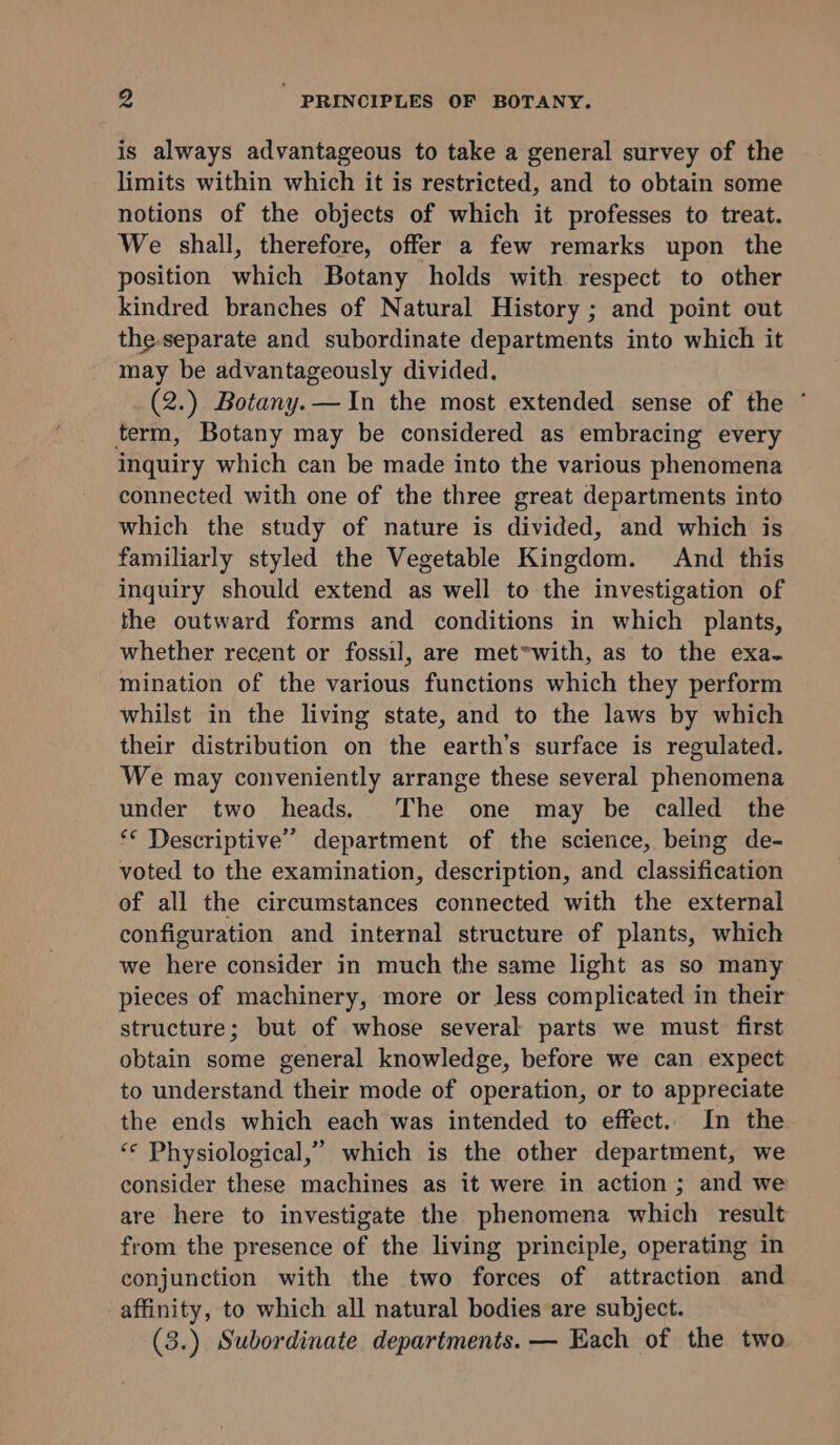 is always advantageous to take a general survey of the limits within which it is restricted, and to obtain some notions of the objects of which it professes to treat. We shall, therefore, offer a few remarks upon the position which Botany holds with respect to other kindred branches of Natural History ; and point out the-separate and subordinate departments into which it may be advantageously divided. (2.) Botany. —In the most extended sense of the ° term, Botany may be considered as embracing every inquiry which can be made into the various phenomena connected with one of the three great departments into which the study of nature is divided, and which is familiarly styled the Vegetable Kingdom. And this inquiry should extend as well to the investigation of the outward forms and conditions in which plants, whether recent or fossil, are met*with, as to the exa- mination of the various functions which they perform whilst in the living state, and to the laws by which their distribution on the earth’s surface is regulated. We may conveniently arrange these several phenomena under two heads. The one may be called the ‘* Descriptive’ department of the science, being de- voted to the examination, description, and classification of all the circumstances connected with the external configuration and internal structure of plants, which we here consider in much the same light as so many pieces of machinery, more or less complicated in their structure; but of whose several parts we must first obtain some general knowledge, before we can expect to understand their mode of operation, or to appreciate the ends which each was intended to effect. In the ‘© Physiological,” which is the other department, we consider these machines as it were in action ; and we are here to investigate the phenomena which result from the presence of the living principle, operating in conjunction with the two forces of attraction and affinity, to which all natural bodies are subject. (3.) Subordinate departments. — Each of the two