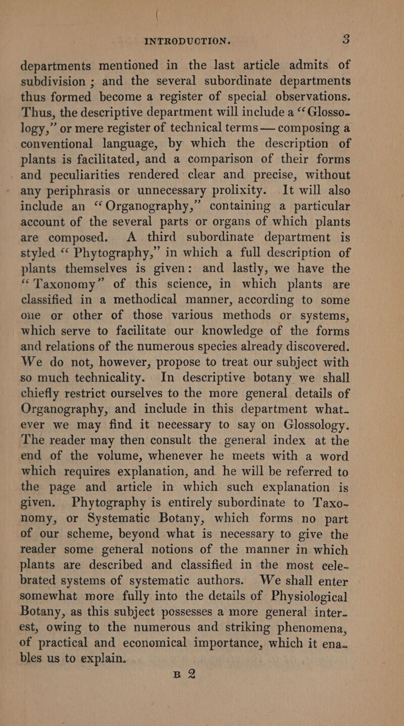 { \ INTRODUCTION. 3 departments mentioned in the last article admits of subdivision ; and the several subordinate departments thus formed become a register of special observations. Thus, the descriptive department will include a ‘‘ Glosso- logy,” or mere register of technical terms — composing a conventional language, by which the description of plants is facilitated, and a comparison of their forms and peculiarities rendered clear and precise, without any periphrasis or unnecessary prolixity. It will also include an “ Organography,’ containing a particular account of the several parts or organs of which plants are composed. A third subordinate department is styled “ Phytography,” in which a full description of plants themselves is given: and lastly, we have the “Taxonomy” of this science, in which plants are classified in a methodical manner, according to some oue or other of those various methods or systems, which serve to facilitate our knowledge of the forms and relations of the numerous species already discovered. We do not, however, propose to treat our subject with so much technicality. In descriptive botany we shall chiefly restrict ourselves to the more general details of Organography, and include in this department what- ever we may find it necessary to say on Glossology. The reader may then consult the general index at the end of the volume, whenever he meets with a word which requires explanation, and he will be referred to the page and article in which such explanation is given. Phytography is entirely subordinate to Taxo- nomy, or Systematic Botany, which forms no part of our scheme, beyond what is necessary to give the reader some general notions of the manner in which plants are described and classified in the most cele- brated systems of systematic authors. We shall enter somewhat more fully into the details of Physiological Botany, as this subject possesses a more general inter- est, owing to the numerous and striking phenomena, _ of practical and economical importance, which it ena. bles us to explain. B2