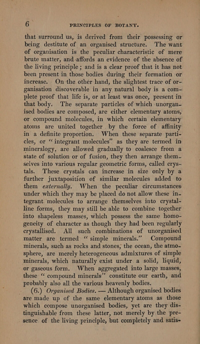 that surround us, is derived from their possessing or being destitute of an organised structure. The want of organisation is the peculiar characteristic of mere brute matter, and-affords an evidence of the absence of the living principle ; and is a clear proof that it has not been present in those bodies during their formation or increase. On the other hand, the slightest trace of or- ganisation discoverable in any natural body is a com- plete proof that life is, or at least was once, present in that body. The separate particles of which unorgan- ised bodies are composed, are either elementary atoms, or compound molecules, in which certain elementary atoms are united together by the force of affinity in a definite proportion. When these separate parti- cles, or ‘integrant molecules” as they are termed in mineralogy, are allowed gradually to coalesce from a state of solution or of fusion, they then arrange them- selves into various regular geometric forms, called crys- tals. These crystals can increase in size only by a further juxtaposition of similar molecules added to them externally. When the peculiar circumstances under which they may be placed do not allow these in- tegrant molecules to arrange themselves into crystal- line forms, they may still be able to combine together into shapeless masses, which possess the same homo- geneity of character as though they had been regularly crystallised. All such combinations of unorganised matter are termed ‘“ simple minerals.” Compound minerals, such as rocks and stones; the ocean, the atmo- sphere, are merely heterogeneous admixtures of simple minerals, which naturally exist under a solid, liquid, or gaseous form. When aggregated into large masses, these “ compound minerals” constitute our earth, and probably also all the various heavenly bodies. - (6.) Organised Bodies. — Although organised bodies are made up of the same elementary atoms as those which compose unorganised bodies, yet are they dis- tinguishable from these latter, not merely by the pre- sence of the living principle, but completely and satis-