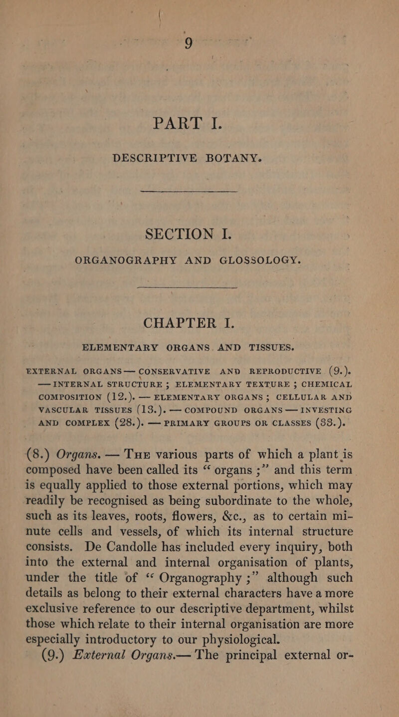 PART I. DESCRIPTIVE BOTANY. SECTION I. ORGANOGRAPHY AND GLOSSOLOGY. CHAPTER I. ELEMENTARY ORGANS. AND TISSUES. EXTERNAL ORGANS— CONSERVATIVE AND REPRODUCTIVE (9.). — INTERNAL STRUCTURE ; ELEMENTARY TEXTURE 3 CHEMICAL COMPOSITION (12.). —- ELEMENTARY ORGANS 3 CELLULAR AND VASCULAR TISSUES (13.).— COMPOUND ORGANS — INVESTING AND COMPLEX (28.). — PRIMARY GROUPS OR CLASSES (33.). (8.) Organs. — Tue various parts of which a plant is composed have been called its “ organs ;” and this term is equally applied to those external portions, which may readily be recognised as being subordinate to the whole, such as its leaves, roots, flowers, &amp;c., as to certain mi- nute cells and vessels, of which its internal structure consists. De Candolle has included every inquiry, both into the external and internal organisation of plants, under the title of “ Organography ;” although such details as belong to their external characters have a more exclusive reference to our descriptive department, whilst those which relate to their internal organisation are more especially introductory to our physiological.