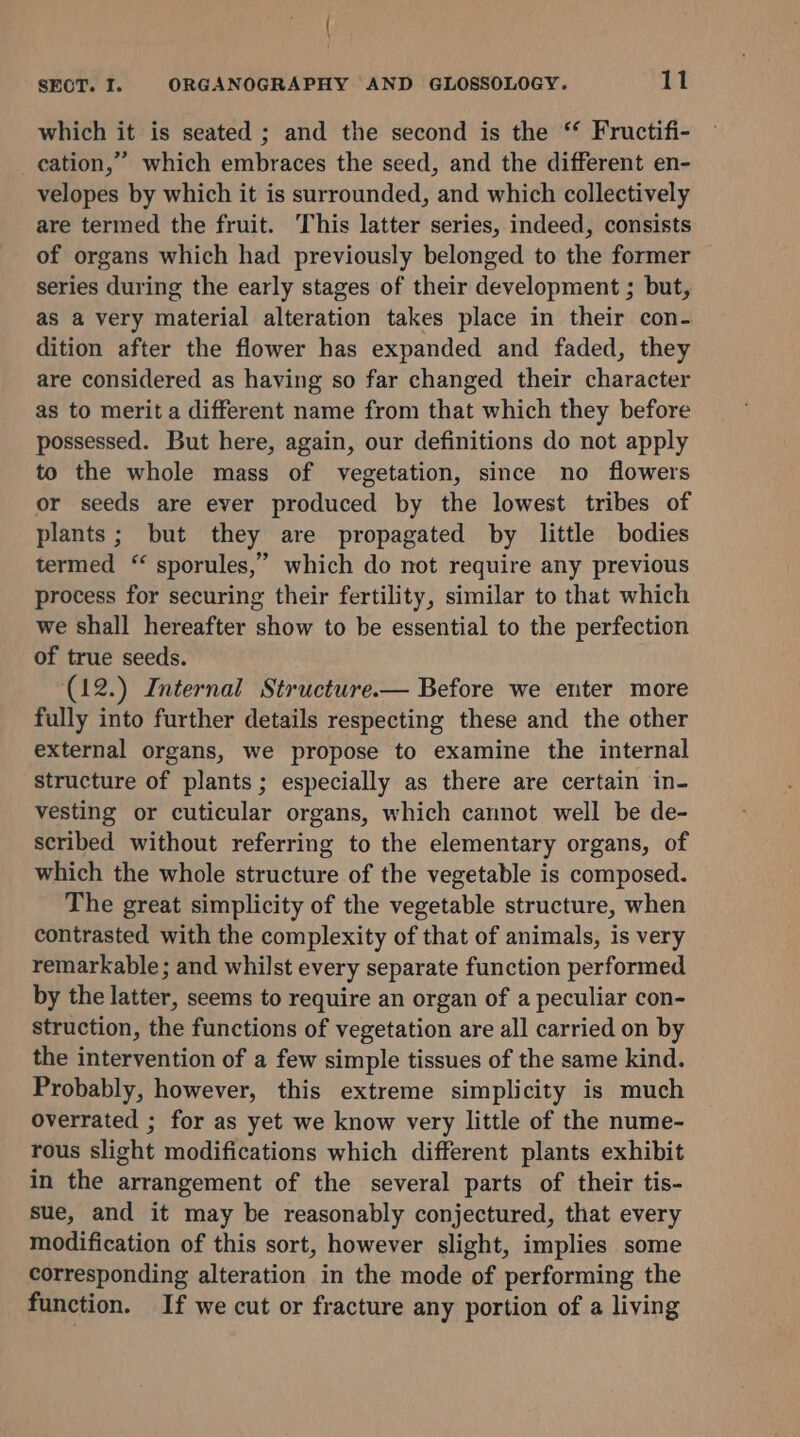 which it is seated ; and the second is the ‘ Fructifi- cation,’ which embraces the seed, and the different en- velopes by which it is surrounded, and which collectively are termed the fruit. This latter series, indeed, consists of organs which had previously belonged to the former series during the early stages of their development ; but, as a very material alteration takes place in their con- dition after the flower has expanded and faded, they are considered as having so far changed their characte as to merit a different name from that which they before possessed. But here, again, our definitions do not apply to the whole mass of vegetation, since no flowers or seeds are ever produced by the lowest tribes of plants; but they are propagated by little bodies termed “ sporules,” which do not require any previous process for securing their fertility, similar to that which we shall hereafter show to be essential to the perfection of true seeds. (12.) Internal Structure.— Before we enter more fully into further details respecting these and the other external organs, we propose to examine the internal structure of plants; especially as there are certain in- vesting or cuticular organs, which cannot well be de- scribed without referring to the elementary organs, of which the whole structure of the vegetable is composed. The great simplicity of the vegetable structure, when contrasted with the complexity of that of animals, is very remarkable; and whilst every separate function performed by the latter, seems to require an organ of a peculiar con- struction, the functions of vegetation are all carried on by the intervention of a few simple tissues of the same kind. Probably, however, this extreme simplicity is much overrated ; for as yet we know very little of the nume- rous slight modifications which different plants exhibit in the arrangement of the several parts of their tis- sue, and it may be reasonably conjectured, that every modification of this sort, however slight, implies some corresponding alteration in the mode of performing the function. If we cut or fracture any portion of a living