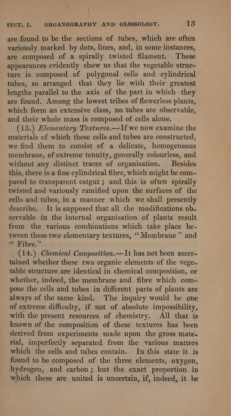 { SECT. I. ORGANOGRAPHY AND GLOSSOLOGY. 13 are found to be the sections of tubes, which are often variously marked by dots, lines, and, in some instances, are composed of a spirally twisted filament. These appearances evidently show us that the vegetable struc- ture is composed of polygonal cells and cylindrical tubes, so arranged that they lie with their greatest lengths parallel to the axis of the part in which they are found. Among the lowest tribes of flowerless plants, which form an extensive class, no tubes are observable, and their whole mass is composed of cells alone. (13.) Elementary Textures.—If we now examine the materials of which these cells and tubes are constructed, we find them to consist of a delicate, homogeneous membrane, of extreme tenuity, generally colourless, and without any distinct traces of organisation. Besides this, there is a fine cylindrical fibre, which might be com- pared to transparent catgut ; and this is often spirally twisted and variously ramified upon the surfaces of the cells and tubes, in a manner which we shall presently describe. It is supposed that all the modifications ob- servable in the internal organisation of plants result from the various combinations which take place be- tween these two elementary textures, “‘ Membrane” and « Fibre.” (14.) Chemical Composition.—It has not been ascer- tained whether these two organic elements of the vege- table structure are identical in chemical composition, or whether, indeed, the membrane and fibre which com- pose the cells and tubes in different parts of plants are always of the same kind. The inquiry would be one of extreme difficulty, if not of absolute impossibility, with the present resources of chemistry. All that is known of the composition of these textures has been derived from experiments made upon the gross mate- rial, imperfectiy separated from the various matters which the cells and tubes contain. In this state it is found to be composed of the three elements, oxygen, hydrogen, and carbon; but the exact proportion in which these are united is uncertain, if, indeed, it be
