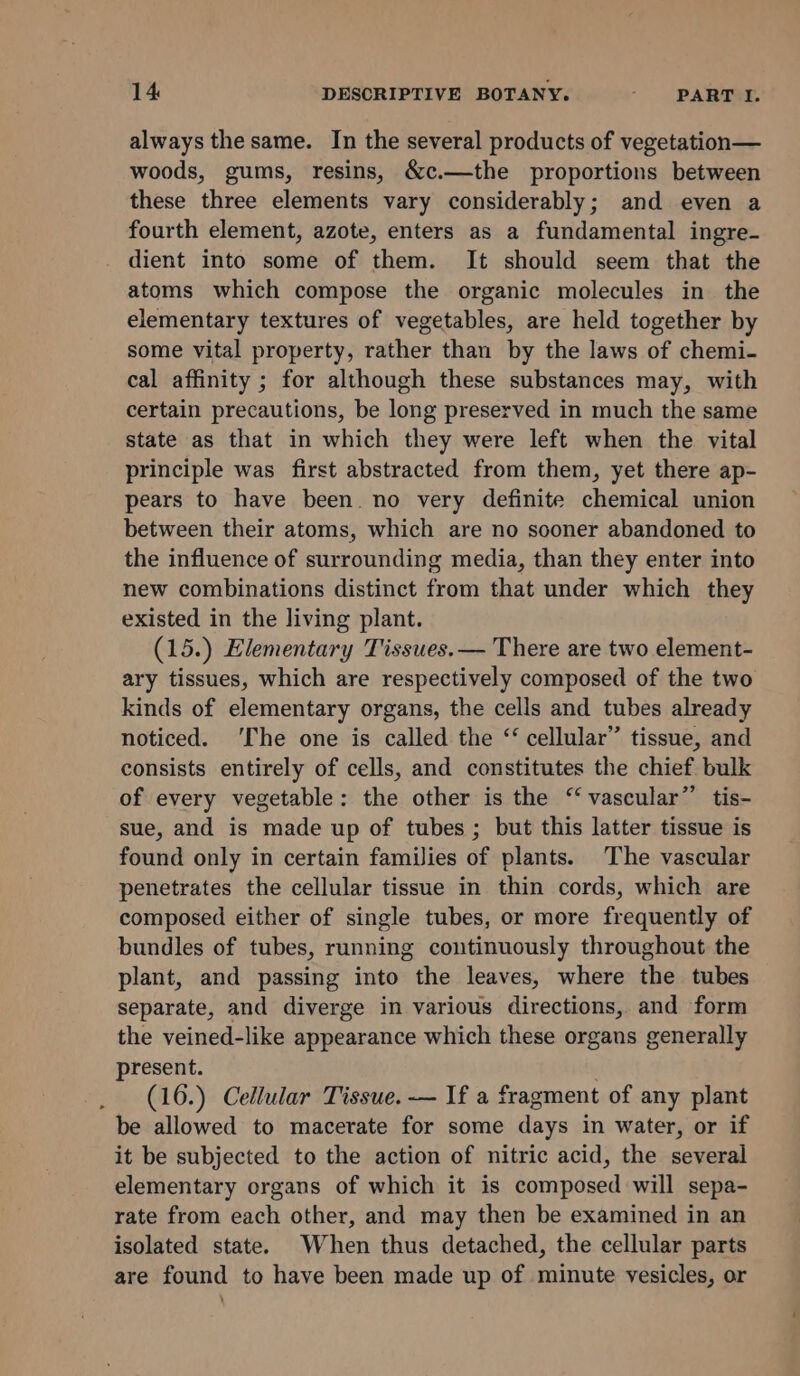 always the same. In the several products of vegetation— woods, gums, resins, &amp;c.—the proportions between these three elements vary considerably; and even a fourth element, azote, enters as a fundamental ingre- dient into some of them. It should seem that the atoms which compose the organic molecules in the elementary textures of vegetables, are held together by some vital property, rather than by the laws of chemi- cal affinity ; for although these substances may, with certain precautions, be long preserved in much the same state as that in which they were left when the vital principle was first abstracted from them, yet there ap- pears to have been. no very definite chemical union between their atoms, which are no sooner abandoned to the influence of surrounding media, than they enter into new combinations distinct from that under which they existed in the living plant. (15.) Elementary Tissues.— There are two element- ary tissues, which are respectively composed of the two kinds of elementary organs, the cells and tubes already noticed. ‘The one is called the “ cellular” tissue, and consists entirely of cells, and constitutes the chief bulk of every vegetable: the other is the “‘ vascular’ tis- sue, and is made up of tubes ; but this latter tissue is found only in certain families of plants. The vascular penetrates the cellular tissue in thin cords, which are composed either of single tubes, or more frequently of bundles of tubes, running continuously throughout the plant, and passing into the leaves, where the tubes separate, and diverge in various directions, and form the veined-like appearance which these organs generally present. . (16.) Cellular Tissue. — If a fragment of any plant be allowed to macerate for some days in water, or if it be subjected to the action of nitric acid, the several elementary organs of which it is composed will sepa- rate from each other, and may then be examined in an isolated state. When thus detached, the cellular parts are found to have been made up of minute vesicles, or