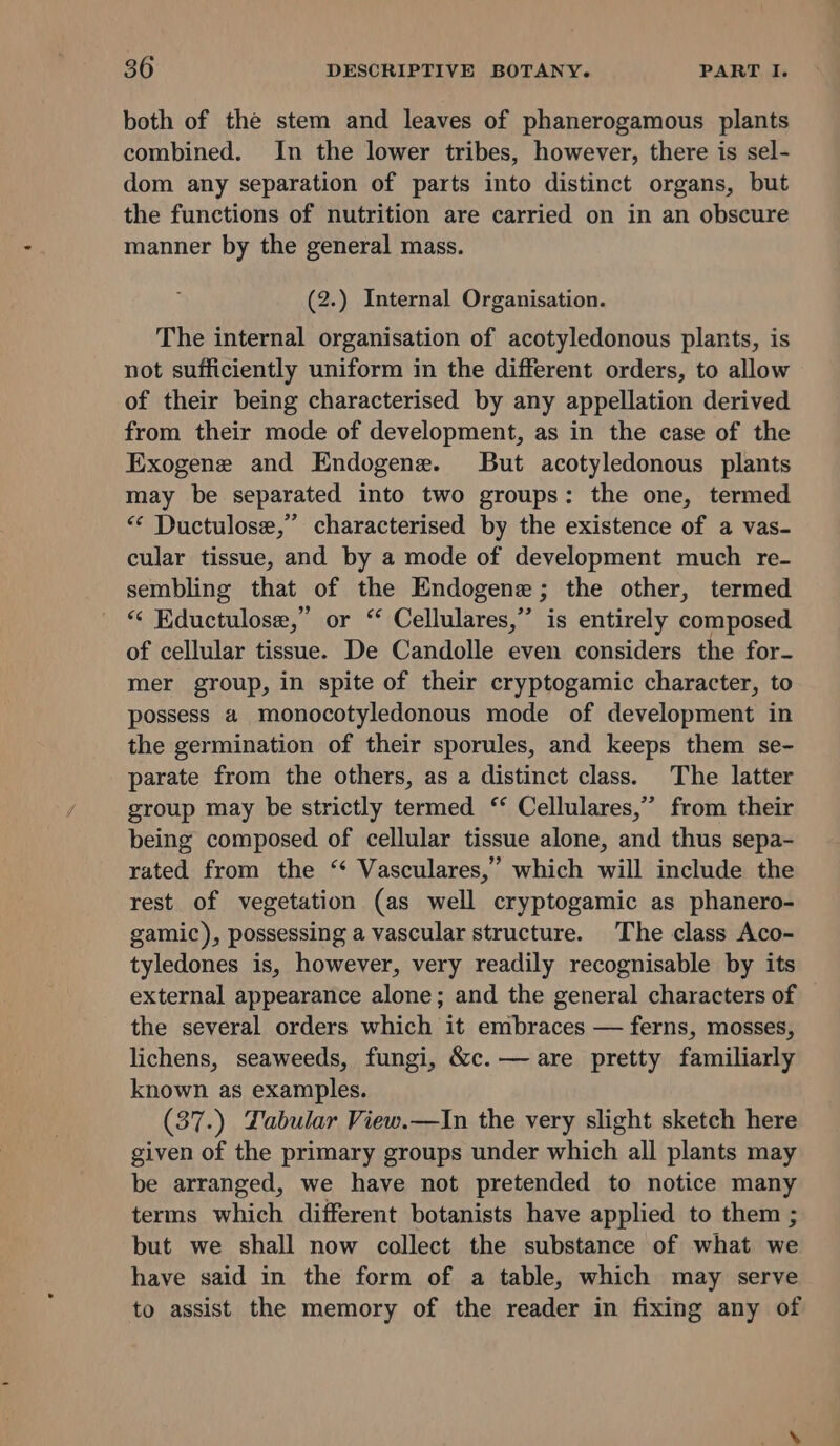 both of the stem and leaves of phanerogamous plants combined. In the lower tribes, however, there is sel- dom any separation of parts into distinct organs, but the functions of nutrition are carried on in an obscure manner by the general mass. (2.) Internal Organisation. The internal organisation of acotyledonous plants, is not sufficiently uniform in the different orders, to allow of their being characterised by any appellation derived from their mode of development, as in the case of the Exogene and Endogene. But acotyledonous plants may be separated into two groups: the one, termed “ Ductulose,” characterised by the existence of a vas- cular tissue, and by a mode of development much re- sembling that of the Endogene; the other, termed “‘ Eductulose,” or “ Cellulares,’”’ is entirely composed of cellular tissue. De Candolle even considers the for- mer group, in spite of their cryptogamic character, to possess a monocotyledonous mode of development in the germination of their sporules, and keeps them se- parate from the others, as a distinct class. The latter group may be strictly termed ‘ Cellulares,” from their being composed of cellular tissue alone, and thus sepa- rated from the ‘ Vasculares,’ which will include the rest of vegetation (as well cryptogamic as phanero- gamic), possessing a vascular structure. The class Aco- tyledones is, however, very readily recognisable by its external appearance alone; and the general characters of the several orders which it embraces — ferns, mosses, lichens, seaweeds, fungi, &amp;c.— are pretty familiarly known as examples. (37 -) Labular View.—In the very slight sketch here given of the primary groups under which all plants may be arranged, we have not pretended to notice many terms which different botanists have applied to them ; but we shall now collect the substance of what we have said in the form of a table, which may serve to assist the memory of the reader in fixing any of