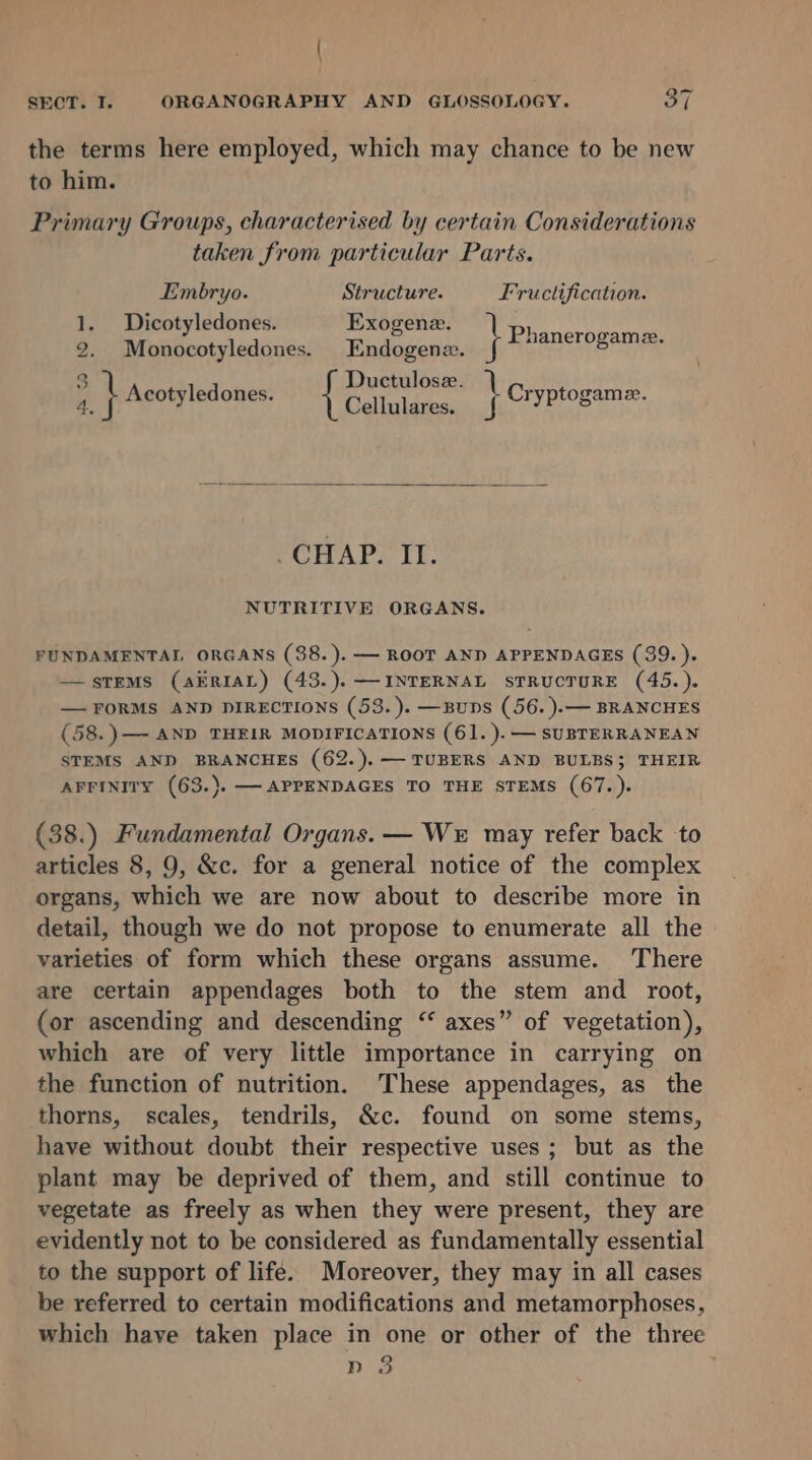 the terms here employed, which may chance to be new to him. Primary Groups, characterised by certain Considerations taken from particular Parts. Embryo. Structure. Fructification. 1. Dicotyledones. Exogene. ) See ete 2. Monocotyledones. Endogene. ee hehe hater aS 3 ' Ductulose. 1 is ig i Acotyledones. Gellutduase sal Cryptogame. CHAP. It. NUTRITIVE ORGANS. FUNDAMENTAL ORGANS (38.). — ROOT AND APPENDAGES (39.). —sTEMS (AERIAL) (43.).— INTERNAL STRUCTURE (45.). — FORMS AND DIRECTIONS (53.). —Buns (56. ).— BRANCHES (58.)—- AND THEIR MODIFICATIONS (61. ).— SUBTERRANEAN STEMS AND BRANCHES (62.).— TUBERS AND BULBS; THEIR AFFINITY (63.). — APPENDAGES TO THE STEMS (67.). (38.) Fundamental Organs. — We may refer back to articles 8, 9, &amp;c. for a general notice of the complex organs, which we are now about to describe more in detail, though we do not propose to enumerate all the varieties of form which these organs assume. There are certain appendages both to the stem and root, (or ascending and descending “ axes” of vegetation), which are of very little importance in carrying on the function of nutrition. These appendages, as the thorns, scales, tendrils, &amp;c. found on some stems, have without doubt their respective uses; but as the plant may be deprived of them, and still continue to vegetate as freely as when they were present, they are evidently not to be considered as fundamentally essential to the support of life. Moreover, they may in all cases be referred to certain modifications and metamorphoses, which have taken place in one or other of the three nd