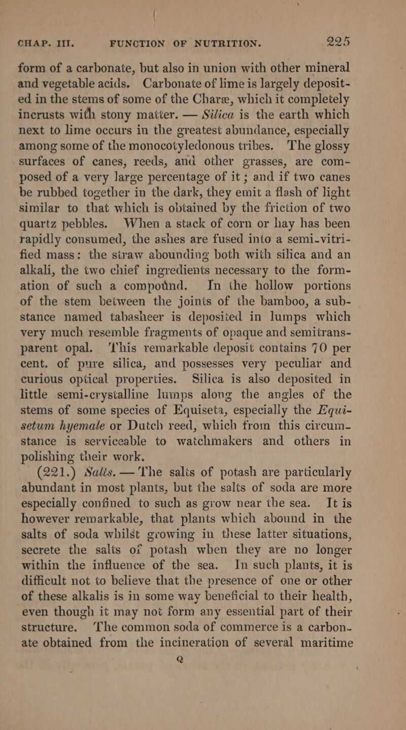 form of a carbonate, but also in union with other mineral and vegetable acids, Carbonate of lime is largely deposit- ed in the stems of some of the Chare, which it completely incrusts with stony matter. — Silica is the earth which next to lime occurs in the greatest abundance, especially among some of the monocotyledonous tribes. The glossy surfaces of canes, reeds, and other grasses, are com- posed of a very large percentage of it ; and if two canes be rubbed together in the dark, they emit a flash of light similar to that which is obtained by the friction of two quartz pebbles. When a stack of corn or hay has been rapidly consumed, the ashes are fused into a semi-vitri- fied mass: the siraw abounding both with silica and an alkali, the two chief ingredients necessary to the form- ation of such a compotnd. In the hollow portions of the stem between the joints of the bamboo, a sub- stance named tabasheer is deposited in lumps which very much resemble fragments of opaque and semitrans- parent opal. ‘his remarkable deposit contains 70 per cent. of pure silica, and possesses very peculiar and curious optical properties. Silica is also deposited in little semi-crystalline lumps along the angles of the stems of some species of Equiseta, especially the Zqui- setum hyemale or Dutch reed, which from this circum- stance is serviceable to watchmakers and others in polishing their work. (221.) Salis.— The salis of potash are particularly abundant in most plants, but the salts of soda are more especially confined to such as grow near the sea. It is however remarkable, that plants which abound in the salts of soda whilst growing in these latter situations, secrete the salts of potash when they are no longer within the influence of the sea. In such plants, it is difficult not to believe that the presence of one or other of these alkalis is in some way beneficial to their health, even though it may not form any essential part of their structure. The common soda of commerce is a carbon- ate obtained from the incineration of several maritime Q
