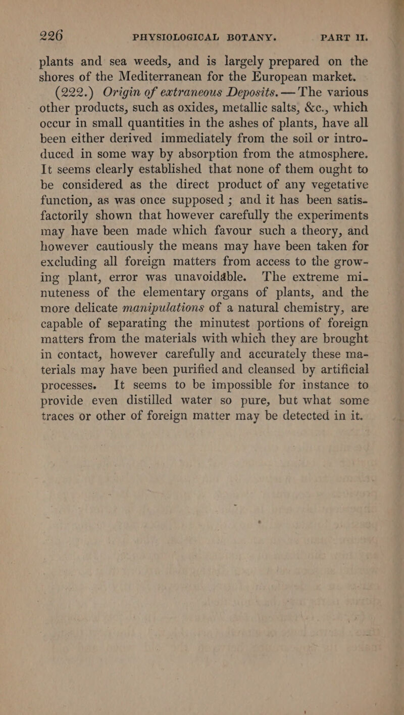 plants and sea weeds, and is largely prepared on the shores of the Mediterranean for the European market. (222.) Origin of extraneous Deposits.— The various other products, such as oxides, metallic salts, &c., which occur in small quantities in the ashes of plants, have all been either derived immediately from the soil or intro- duced in some way by absorption from the atmosphere. It seems clearly established that none of them ought to be considered as the direct product of any vegetative function, as was once supposed ; and it has been satis- factorily shown that however carefully the experiments may have been made which favour such a theory, and however cautiously the means may have been taken for excluding all foreign matters from access to the grow- ing plant, error was unavoidable. The extreme mi- nuteness of the elementary organs of plants, and the more delicate manipulations of a natural chemistry, are capable of separating the minutest portions of foreign matters from the materials with which they are brought in contact, however carefully and accurately these ma- terials may have been purified and cleansed by artificial processes. It seems to be impossible for instance to provide even distilled water so pure, but what some traces or other of foreign matter may be detected in it.