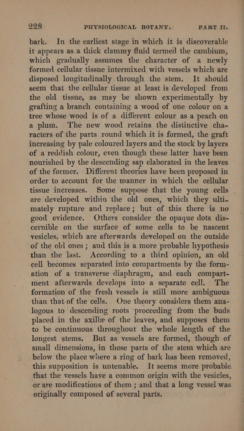 bark. In the earliest stage in which it is discoverable it appears as.a thick clammy fluid termed the cambium, which gradually assumes the character of a newly formed cellular tissue intermixed with vessels which are disposed longitudinally through the stem. It should seem that the cellular tissue at least is developed from the old tissue, as may be shown experimentally by grafting a branch containing a wood of one colour on a tree whose wood is of a different colour as a peach on a plum. The new wood retains the distinctive cha- racters of the parts round which it is formed, the graft increasing by pale coloured layers and the stock by layers of a reddish colour, even though these latter have been nourished by the descending sap elaborated in the leaves of the former. Different theories have been proposed in order to account for the manner in which the cellular tissue increases. Some suppose that the young cells are developed within the old ones, which they ulti- mately rupture and replace; but of this there is no good evidence. Others consider the opaque dots dis- cernible on the surface of some cells to be nascent vesicles, which are afterwards developed on the outside of the old ones ; and this is a more probable hypothesis than the last. According to a third opinion, an old cell becomes separated into compartments by the form- ation of a transverse diaphragm, and each compart- ment afterwards develops into a separate cell. The formation of the fresh vessels is still more ambiguous than that.of the cells. One theory considers them ana- logous to descending roots proceeding from the buds placed in the axille of the leaves, and supposes them to be continuous throughout the whole length of the longest stems. But as vessels are formed, though of small dimensions, in those parts of the stem which are below the place where a ring of bark has been removed, this supposition is mateuatle: It seems more probable that the vessels have a common origin with the vesicles, or are modifications of them ; and that a long vessel was originally composed of several parts.