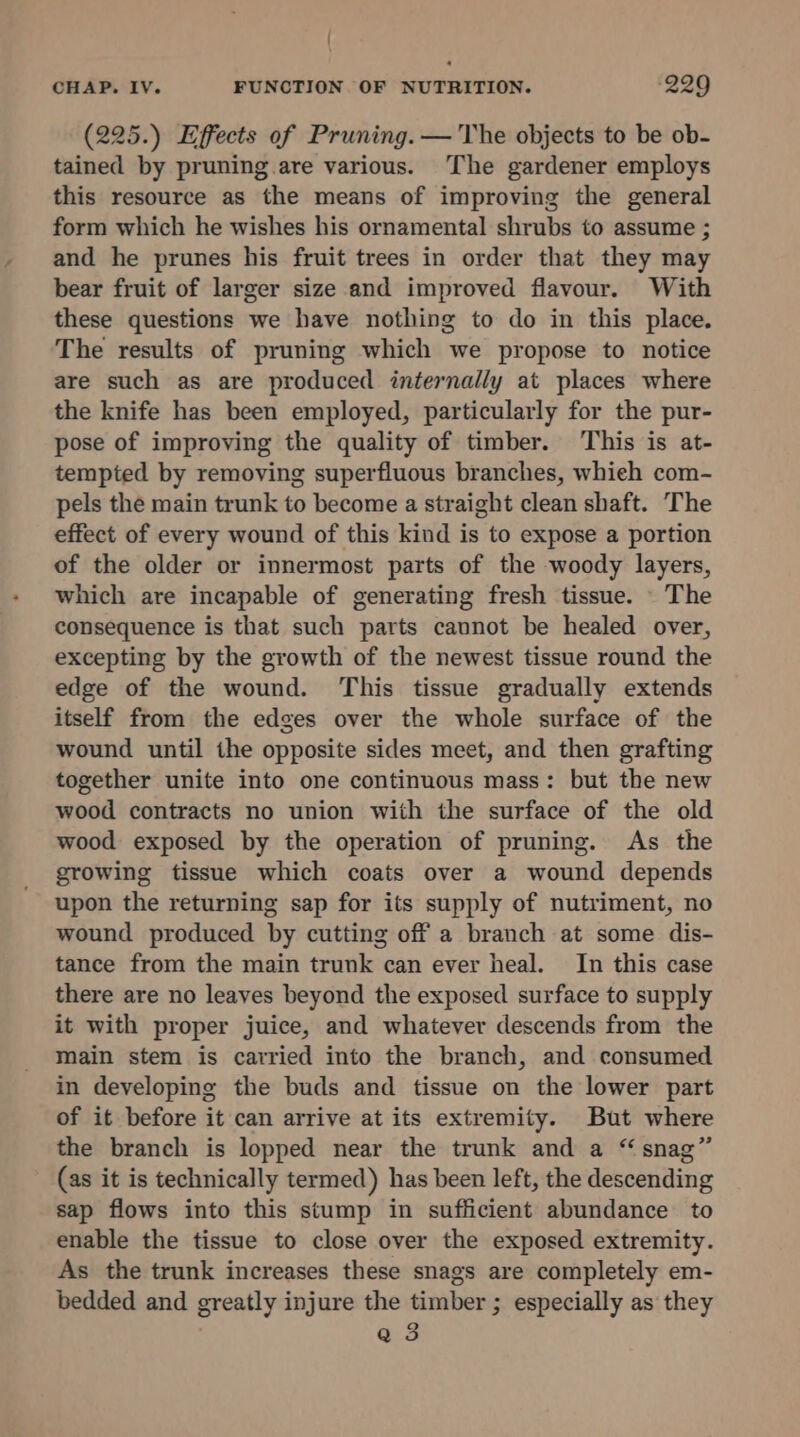 { CHAP. IV. FUNCTION OF NUTRITION. ‘229 (225.) Effects of Pruning. — The objects to be ob- tained by pruning are various. The gardener employs this resource as the means of improving the general form which he wishes his ornamental shrubs to assume ; and he prunes his fruit trees in order that they may bear fruit of larger size and improved flavour. With these questions we have nothing to do in this place. The results of pruning which we propose to notice are such as are produced internally at places where the knife has been employed, particularly for the pur- pose of improving the quality of timber. This is at- tempted by removing superfluous branches, whieh com- pels the main trunk to become a straight clean shaft. The effect of every wound of this kind is to expose a portion of the older or innermost parts of the woody layers, which are incapable of generating fresh tissue. \ The consequence is that such parts cannot be healed over, excepting by the growth of the newest tissue round the edge of the wound. This tissue gradually extends itself from the edges over the whole surface of the wound until the opposite sides meet, and then grafting together unite into one continuous mass: but the new wood contracts no union with the surface of the old wood exposed by the operation of pruning. As the growing tissue which coats over a wound depends upon the returning sap for its supply of nutriment, no wound produced by cutting off a branch at some dis- tance from the main trunk can ever heal. In this case there are no leaves beyond the exposed surface to supply it with proper juice, and whatever descends from the main stem is carried into the branch, and consumed in developing the buds and tissue on the lower part of it before it can arrive at its extremity. But where the branch is lopped near the trunk and a “snag” (as it is technically termed) has been left, the descending sap flows into this stump in sufficient abundance to enable the tissue to close over the exposed extremity. As the trunk increases these snags are completely em- bedded and greatly injure the timber ; especially as they Q 3