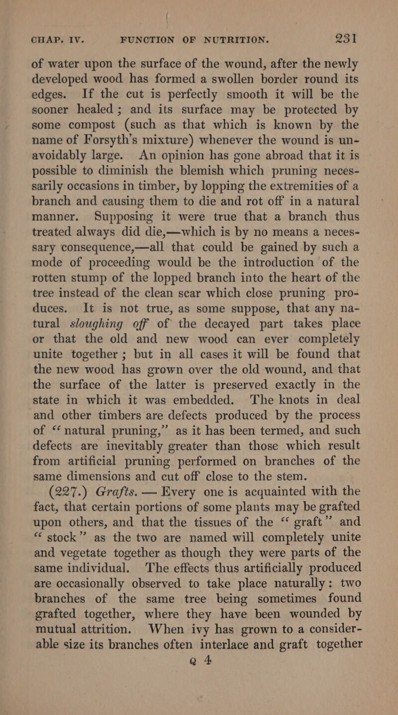 ( CHAP. IV. FUNCTION OF NUTRITION. 231 of water upon the surface of the wound, after the newly developed wood has formed a swollen border round its edges. If the cut is perfectly smooth it will be the sooner healed ; and its surface may be protected by some compost (such as that which is known by the name of Forsyth’s mixture) whenever the wound is un- avoidably large. An opinion has gone abroad that it is possible to diminish the blemish which pruning neces- sarily occasions in timber, by lopping the extremities of a branch and causing them to die and rot off in a natural manner. Supposing it were true that a branch thus treated always did die,—which is by no means a neces- sary consequence,—all that could be gained by such a mode of proceeding would be the introduction of the rotten stump of the lopped branch into the heart of the tree instead of the clean scar which close pruning. pro- duces. It is not true, as some suppose, that any na- tural sloughing off of the decayed part takes place or that the old and new wood can ever completely unite together ; but in all cases it will be found that the new wood has grown over the old wound, and that the surface of the latter is preserved exactly in the state in which it was embedded. The knots in deal and other timbers are defects produced by the process of “natural pruning,” as it has been termed, and such defects are inevitably greater than those which result from artificial pruning performed on branches of the same dimensions and cut off close to the stem. (227.) Grafts. — Every one is acquainted with the fact, that certain portions of some plants may be grafted upon others, and that the tissues of the ‘ graft” and ** stock” as the two are named will completely unite and vegetate together as though they were parts of the same individual. The effects thus artificially produced are occasionally observed to take place naturally: two branches of the same tree being sometimes found grafted together, where they have been wounded by mutual attrition. When ivy has grown to a consider- able size its branches often interlace and graft together