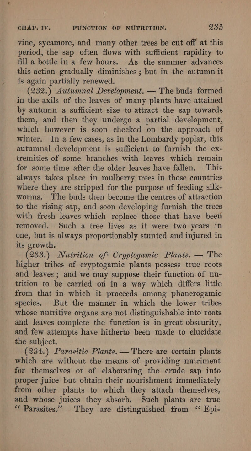 v { CHAP. Iv. FUNCTION OF NUTRITION. 935 vine, sycamore, and many other trees be cut off at this period, the sap often flows with sufficient rapidity to fill a bottle in a few hours. As the summer advances this action gradually diminishes ; but in the autumn it is again partially renewed. (232.) Autumnal Development. — The buds formed in the axils of the leaves of many plants have attained by autumn a suflicient size to attract the sap towards them, and then they undergo a partial development, which however is soon checked on the approach of winter. In a few cases, as in the Lombardy poplar, this autumnal development is sufficient to furnish the ex- tremities of some branches with leaves which remain for some time after the older leaves have fallen. This always takes place in mulberry trees in those countries where they are stripped for the purpose of feeding silk- worms. ‘The buds then become the centres of attraction to the rising sap, and soon developing furnish the trees with fresh leaves which replace those that have been removed. Such a tree lives as it were two years in one, but is always proportionably stunted and injured in its growth. (233.) Nutrition of: Cryptogamic Plants. — The higher tribes of cryptogamic plants possess true roots and leaves ; and we may suppose their function of nu- trition to be carried on in a way which differs little from that in which it proceeds among phanerogamic species. But the manner in which the lower tribes whose nutritive organs are not distinguishable into roots and leaves complete the function is in great obscurity, and few attempts have hitherto been made to elucidate the subject. (234.) Parasitic Plants. — There are certain plants which are without the means of providing nutriment for themselves or of elaborating the crude sap into proper juice but obtain their nourishment immediately from other plants to which they attach themselves, and whose juices they absorb. Such plants are true “* Parasites.” They are distinguished from ‘ Epi-