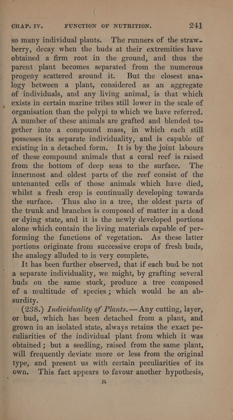 { CHAP. IV. FUNCTION OF NUTRITION. 24 so many individual plants. The runners of the straw- berry, decay when the buds at their extremities have obtained a firm root in the ground, and thus the parent plant becomes separated from the numerous progeny scattered around it. But the closest ana- logy between a plant, considered as an aggregate of individuals, and any living animal, is that which exists in certain marine tribes still lower in the scale of organisation than the polypi to which we have referred. A number of these animals are grafted and blended to- gether into a compound mass, in which each still possesses its separate individuality, and is capable of existing in a detached form. It is by the joint labours of these compound animals that a coral reef is raised from the bottom of deep seas to the surface. The innermost and oldest parts of the reef consist of the untenanted cells of those animals which have died, whilst a fresh crop is continually developing towards the surface. Thus also in a tree, the oldest parts of the trunk and branches is composed of matter in a dead or dying state, and it is the newly developed portions alone which contain the living materials capable of per- forming the functions of vegetation. As these latter portions originate from successive crops of fresh buds, the analogy alluded to is very complete. It has been further observed, that if each bud be not a separate individuality, we might, by grafting several buds on the same stack, produce a tree composed of a multitude of species; which would be an ab- surdity. (238.) Individuality of Plants. — Any cutting, layer, or bud, which has been detached from a plant, and grown in an isolated state, always retains the exact pe- culiarities of the individual plant from which it was obtained ; but a seedling, raised from the same plant, will frequently deviate more or less from the original type, and present us with certain peculiarities of its own. This fact appears to favour another hypothesis, R