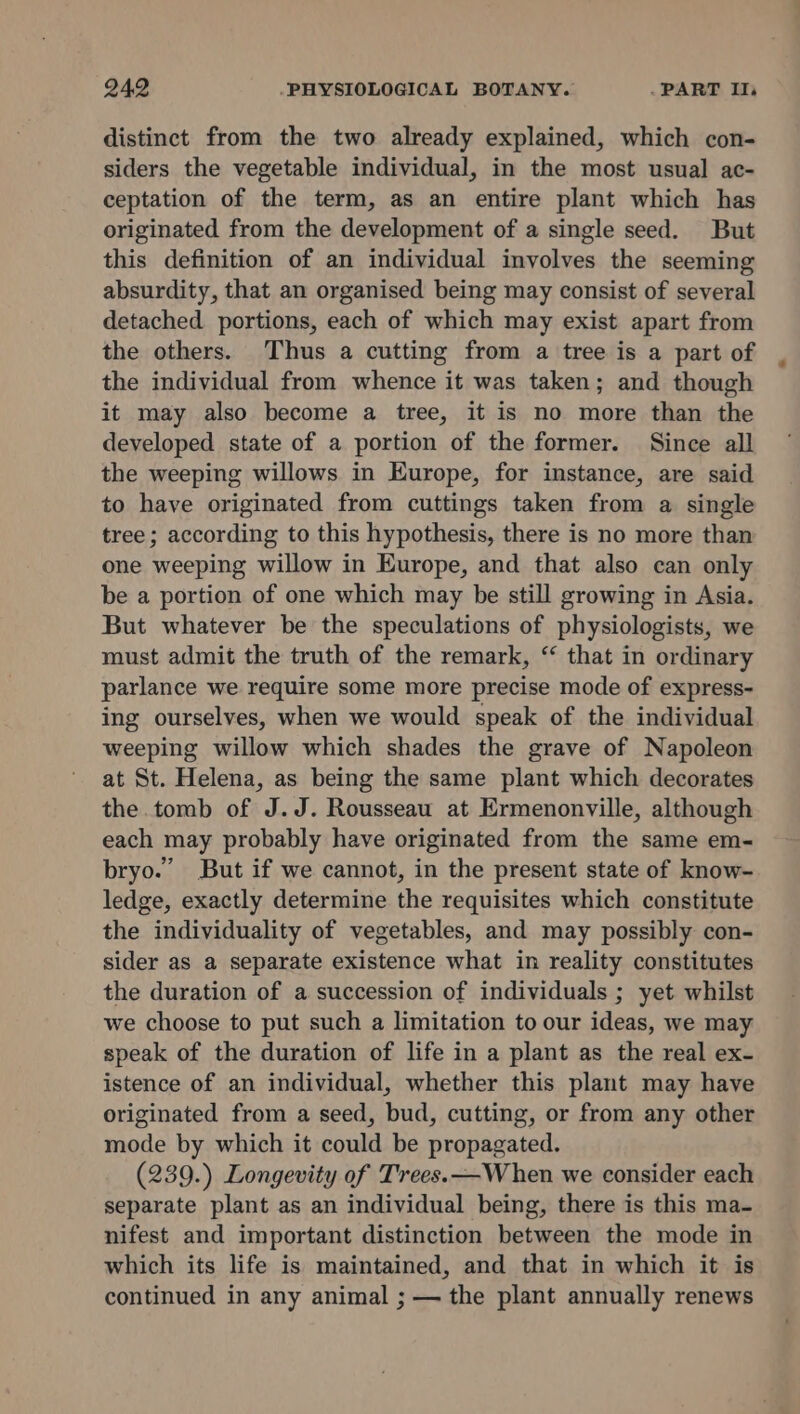 distinct from the two already explained, which con- siders the vegetable individual, in the most usual ac- ceptation of the term, as an entire plant which has originated from the development of a single seed. But this definition of an individual involves the seeming absurdity, that an organised being may consist of several detached portions, each of which may exist apart from the others. Thus a cutting from a tree is a part of the individual from whence it was taken; and though it may also become a tree, it is no more than the developed state of a portion of the former. Since all the weeping willows in Europe, for instance, are said to have originated from cuttings taken from a single tree; according to this hypothesis, there is no more than one weeping willow in Europe, and that also can only be a portion of one which may be still growing in Asia. But whatever be the speculations of physiologists, we must admit the truth of the remark, “ that in ordinary parlance we require some more precise mode of express- ing ourselves, when we would speak of the individual weeping willow which shades the grave of Napoleon at St. Helena, as being the same plant which decorates the tomb of J.J. Rousseau at Ermenonville, although each may probably have originated from the same em- bryo.’ But if we cannot, in the present state of know- ledge, exactly determine the requisites which constitute the individuality of vegetables, and may possibly con- sider as a separate existence what in reality constitutes the duration of a succession of individuals ; yet whilst we choose to put such a limitation to our ideas, we may speak of the duration of life in a plant as the real ex- istence of an individual, whether this plant may have originated from a seed, bud, cutting, or from any other mode by which it could be propagated. (239.) Longevity of Trees. —When we consider each separate plant as an individual being, there is this ma- nifest and important distinction between the mode in which its life is maintained, and that in which it is continued in any animal ; — the plant annually renews