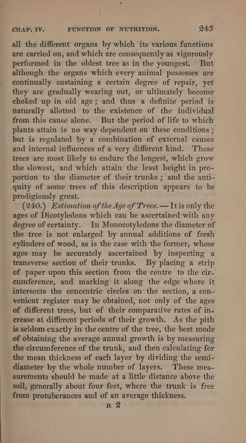 . CHAP. IV. FUNCTION OF NUTRITION. 243 all the different organs by which its various functions are carried on, and which are consequently as vigorously performed in the oldest tree as in the youngest. But although the organs which every animal possesses are continually sustaining a certain degree of repair, yet they are gradually wearing out, or ultimately become choked up in old age; and thus a definite period is naturally allotted to the existence of the individual from this cause alone. But the period of life to which plants attain is no way dependent on these conditions ; but is regulated by a combination of external causes and internal influences of a very different kind. ‘Those trees are most likely to endure the longest, which grow the slowest, and which attain the least height in pro- portion to the diameter of their trunks ; and the anti- quity of some trees of this description ° appears to be prodigiously great. (240.) Estimation of the Age of Trees. — It is only the ages of Dicotyledons which can be ascertained with any degree of certainty. In Monocotyledons the diameter of the tree is not enlarged by annual additions of fresh cylinders of wood, as is the case with the former, whose ages may be accurately ascertained by inspecting a transverse section of their trunks. By placing a strip of paper upon this section from the centre to the cir- cumference, and marking it along the edge where it intersects the concentric circles on\the section, a con- venient register may be obtained, not only of the ages of different trees, but of their comparative rates of in- crease at different periods of their growth. As the pith is seldom exactly in the centre of the tree, the best mode of obtaining the average annual growth is by measuring the circumference of the trunk, and then calculating for the mean thickness of each layer by dividing the semi- diameter by the whole number of layers. These mea- surements should be made at a little distance above the soil, generally about four feet, where the trunk is free from protuberances and of an average thickness.