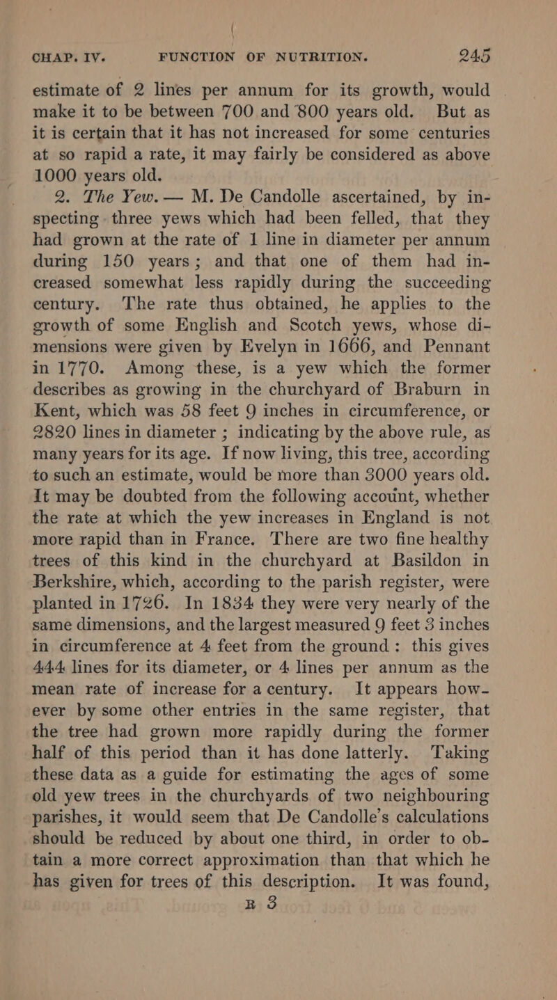 estimate of 2 lines per annum for its growth, would make it to be between 700 and 800 years old. But as it is certain that it has not increased for some centuries at so rapid a rate, it may fairly be considered as above 1000 years old. 2. The Yew. — M. De Candolle ascertained, by in- specting three yews which had been felled, that they had grown at the rate of 1 line in diameter per annum during 150 years; and that one of them had in- creased somewhat less rapidly during the succeeding century. The rate thus obtained, he applies to the growth of some English and Scotch yews, whose di- mensions were given by Evelyn in 1666, and Pennant in 1770. Among these, is a yew which the former describes as growing in the churchyard of Braburn in Kent, which was 58 feet 9 inches in circumference, or 2820 lines in diameter ; indicating by the above rule, as many years for its age. If now living, this tree, according to such an estimate, would be more than 3000 years old. It may be doubted from the following account, whether the rate at which the yew increases in England is not more rapid than in France. There are two fine healthy trees of this kind in the churchyard at Basildon in Berkshire, which, according to the parish register, were planted in 1726. In 1834 they were very nearly of the same dimensions, and the largest measured 9 feet 3 inches in circumference at 4 feet from the ground: this gives 444 lines for its diameter, or 4 lines per annum as the mean rate of increase for acentury. It appears how- ever by some other entries in the same register, that the tree had grown more rapidly during the former half of this period than it has done latterly. Taking these data as a guide for estimating the ages of some old yew trees in the churchyards of two neighbouring parishes, it would seem that De Candolle’s calculations should be reduced by about one third, in order to ob- tain a more correct approximation than that which he has given for trees of this description. It was found, R 3