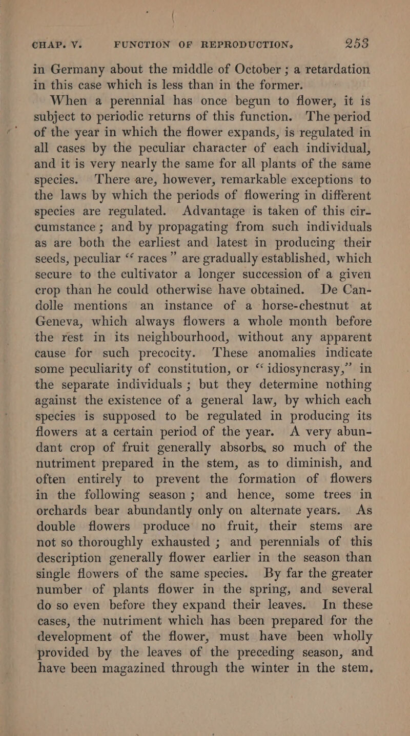 / CHAP. V. FUNCTION OF REPRODUCTION, 253 in Germany about the middle of October ; a retardation in this case which is less than in the former. When a perennial has once begun to flower, it is subject to periodic returns of this function. The period of the year in which the flower expands, is regulated in all cases by the peculiar character of each individual, and it is very nearly the same for all plants of the same species. There are, however, remarkable exceptions to the laws by which the periods of flowering in different species are regulated. Advantage is taken of this cir- cumstance ; and by propagating from such individuals as are both the earliest and latest in producing their seeds, peculiar “‘ races”’ are gradually established, which secure to the cultivator a longer succession of a given crop than he could otherwise have obtained. De Can- dolle mentions an instance of a horse-chestnut at Geneva, which always flowers a whole month before the rest in its neighbourhood, without any apparent cause for such precocity. These anomalies indicate some peculiarity of constitution, or “ idiosyncrasy,” in the separate individuals ; but they determine nothing against the existence of a general law, by which each species is supposed to be regulated in producing its flowers at a certain period of the year. A very abun- dant crop of fruit generally absorbs, so much of the nutriment prepared in the stem, as to diminish, and often entirely to prevent the formation of flowers in the following season; and hence, some trees in orchards bear abundantly only on alternate years. As double flowers produce no fruit, their stems are not so thoroughly exhausted ; and perennials of this description generally flower earlier in the season than single flowers of the same species. By far the greater number of plants flower in the spring, and several do so even before they expand their leaves. In these cases, the nutriment which has been prepared for the development of the flower, must have been wholly provided by the leaves of the preceding season, and have been magazined through the winter in the stem.