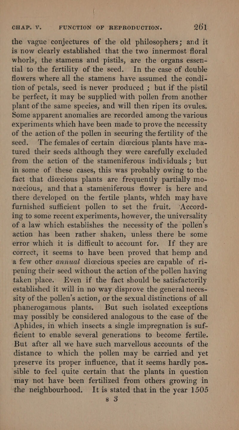 | \ CHAP. V. FUNCTION OF REPRODUCTION. 261 the vague conjectures of the old philosophers; and it is now clearly established that the two innermost floral whorls, the stamens and pistils, are the organs essen- tial to the fertility of the seed. In the case of double flowers where all the stamens have assumed the condi- tion of petals, seed is never produced ; but if the pistil be perfect, it may be supplied with pollen from another plant of the same species, and will then ripen its ovules. Some apparent anomalies are recorded among the various experiments which have been made to prove the necessity of the action of the pollen in securing the fertility of the seed. The females of certain dicecious plants have ma- tured their seeds although they were carefully excluded from the action of the stameniferous individuals ; but in some of these cases, this was probably owing to the fact that dicecious plants are frequently partially mo- Noecious, and that a stameniferous flower is here and there developed on the fertile plants, which may have furnished sufficient pollen to set the fruit. ‘Accord- ing to some recent experiments, however, the universality — of a law which establishes the necessity of the pollen’s action has been rather shaken, unless there be some error which it is difficult to account for. If they are correct, it seems to have been proved that hemp and a few other annual dicecious species are capable of ri- pening their seed without the action of the pollen having taken place. Even if the fact should be satisfactorily established it will in no way disprove the general neces- sity of the pollen’s action, or the sexual distinctions of all phanerogamous plants. But such isolated exceptions may possibly be considered analogous to the case of the Aphides, in which insects a single impregnation is suf- ficient to enable several generations to become fertile. But after all we have such marvellous accounts of the distance to which the pollen may be carried and yet preserve its proper influence, that it seems hardly pos- sible to feel quite certain that the plants in question may not have been fertilized from others growing in the neighbourhood. It is stated that in the year 1505