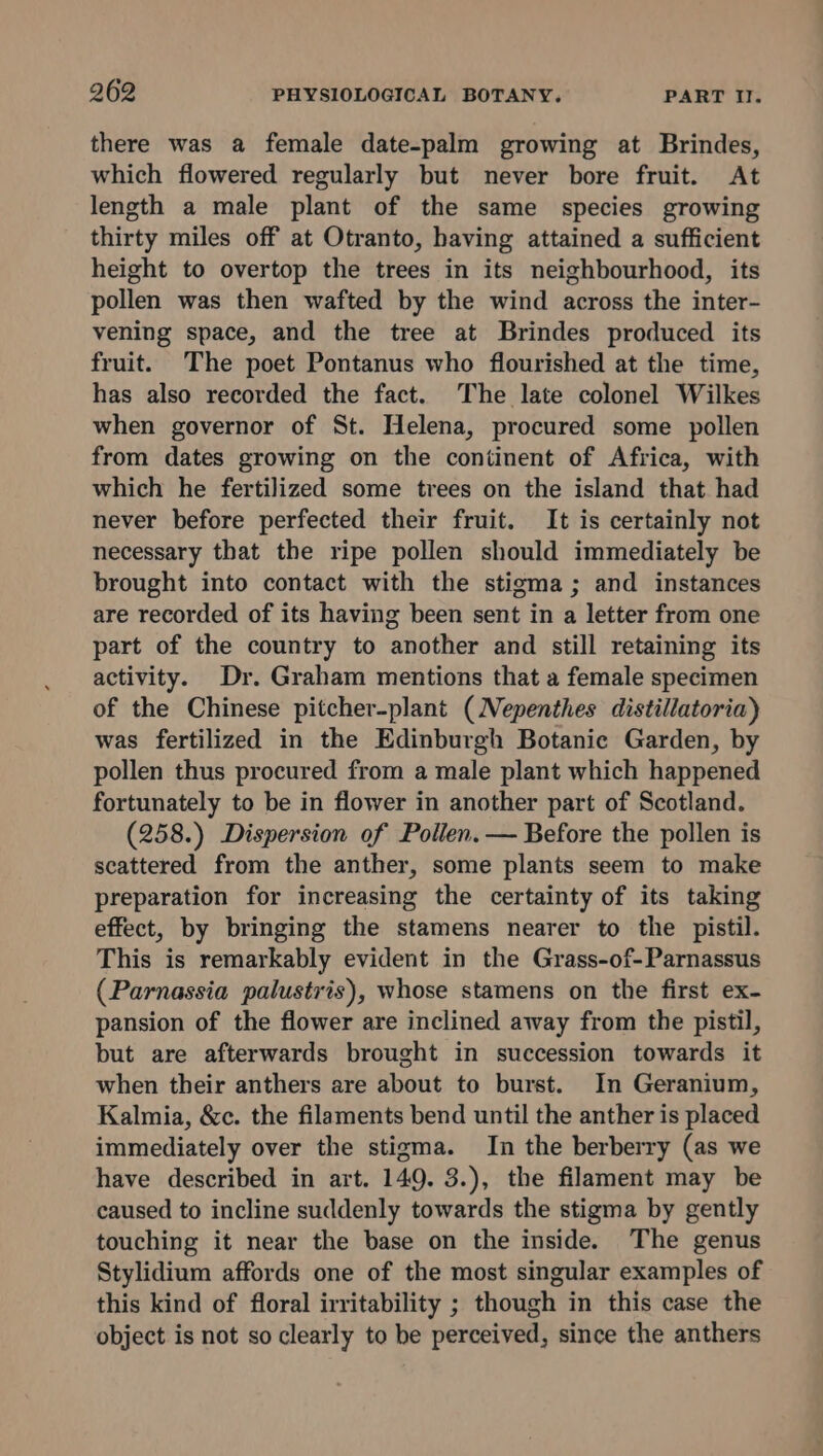 there was a female date-palm growing at Brindes, which flowered regularly but never bore fruit. At length a male plant of the same species growing thirty miles off at Otranto, having attained a sufficient height to overtop the trees in its neighbourhood, its pollen was then wafted by the wind across the inter- vening space, and the tree at Brindes produced its fruit. The poet Pontanus who flourished at the time, has also recorded the fact. The late colonel Wilkes when governor of St. Helena, procured some pollen from dates growing on the continent of Africa, with which he fertilized some trees on the island that had never before perfected their fruit. It is certainly not necessary that the ripe pollen should immediately be brought into contact with the stigma; and instances are recorded of its having been sent in a letter from one part of the country to another and still retaining its activity. Dr. Graham mentions that a female specimen of the Chinese pitcher-plant (Nepenthes distillatoria) was fertilized in the Edinburgh Botanic Garden, by pollen thus procured from a male plant which happened fortunately to be in flower in another part of Scotland. (258.) Dispersion of Pollen. — Before the pollen is scattered from the anther, some plants seem to make preparation for increasing the certainty of its taking effect, by bringing the stamens nearer to the pistil. This is remarkably evident in the Grass-of-Parnassus (Parnassia palustris), whose stamens on the first ex- pansion of the flower are inclined away from the pistil, but are afterwards brought in succession towards it when their anthers are about to burst. In Geranium, Kalmia, &amp;c. the filaments bend until the anther is placed immediately over the stigma. In the berberry (as we have described in art. 149. 3.), the filament may be caused to incline suddenly towards the stigma by gently touching it near the base on the inside. The genus Stylidium affords one of the most singular examples of this kind of floral irritability ; though in this case the object is not so clearly to be perceived, since the anthers