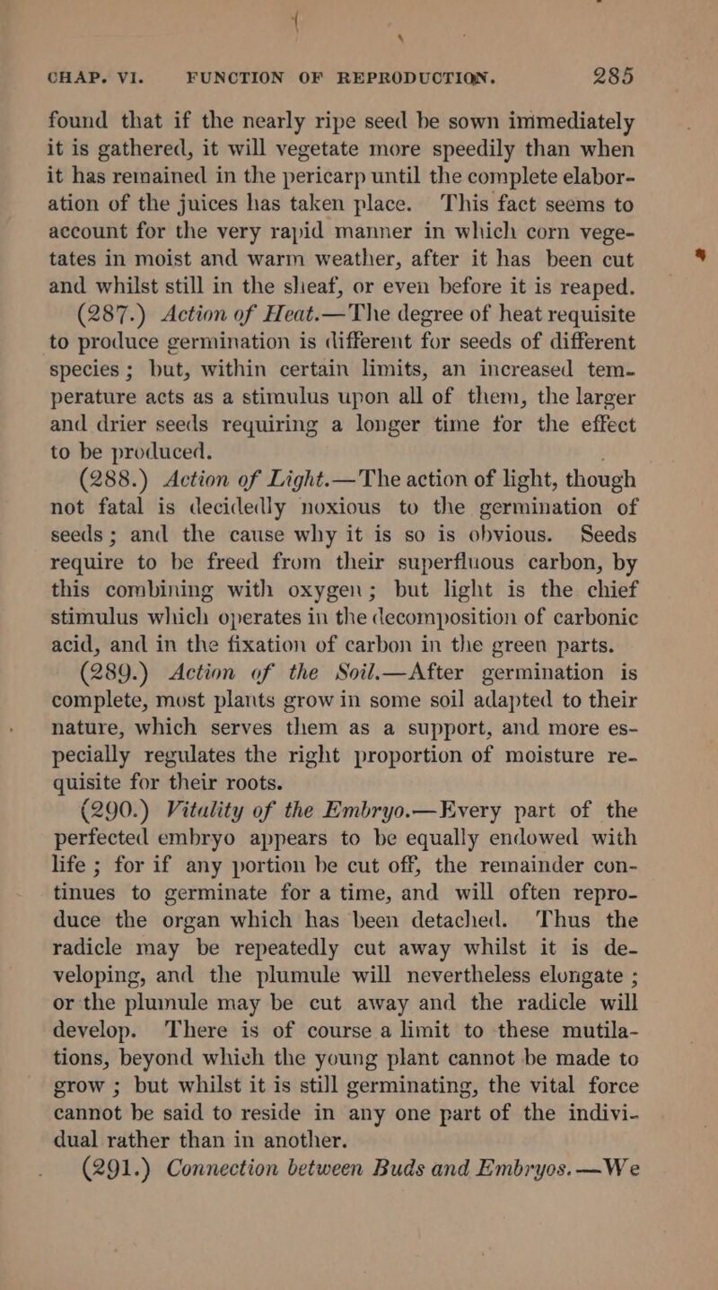 \ CHAP. VI. FUNCTION OF REPRODUCTION. 285 found that if the nearly ripe seed be sown immediately it is gathered, it will vegetate more speedily than when it has remained in the pericarp until the complete elabor- ation of the juices has taken place. This fact seems to account for the very rapid manner in which corn vege- tates in moist and warm weather, after it has been cut and whilst still in the sheaf, or even before it is reaped. (287.) Action of Heat.—The degree of heat requisite to produce germination is different for seeds of different species ; but, within certain limits, an increased tem- perature acts as a stimulus upon all of them, the larger and drier seeds requiring a longer time for the effect to be produced. (288.) Action of Light.— The action of light, though not fatal is decidedly noxious to the germination of seeds ; and the cause why it is so is obvious. Seeds require to be freed from their superfluous carbon, by this combining with oxygen; but light is the chief stimulus which operates in the decomposition of carbonic acid, and in the fixation of carbon in the green parts. (289.) Action of the Soil.—After germination is complete, must plants grow in some soil adapted to their nature, which serves them as a support, and more es- pecially regulates the right proportion of moisture re- quisite for their roots. (290.) Vitality of the Embryo.—Every part of the perfected embryo appears to be equally endowed with life ; for if any portion be cut off, the remainder con- tinues to germinate for a time, and will often repro- duce the organ which has been detached. Thus the radicle may be repeatedly cut away whilst it is de- veloping, and the plumule will nevertheless elongate ; or the plumule may be cut away and the radicle will develop. There is of course a limit to these mutila- tions, beyond which the young plant cannot be made to grow ; but whilst it is still germinating, the vital force cannot be said to reside in any one part of the indivi- dual rather than in another. (291.) Connection between Buds and Embryos.—We