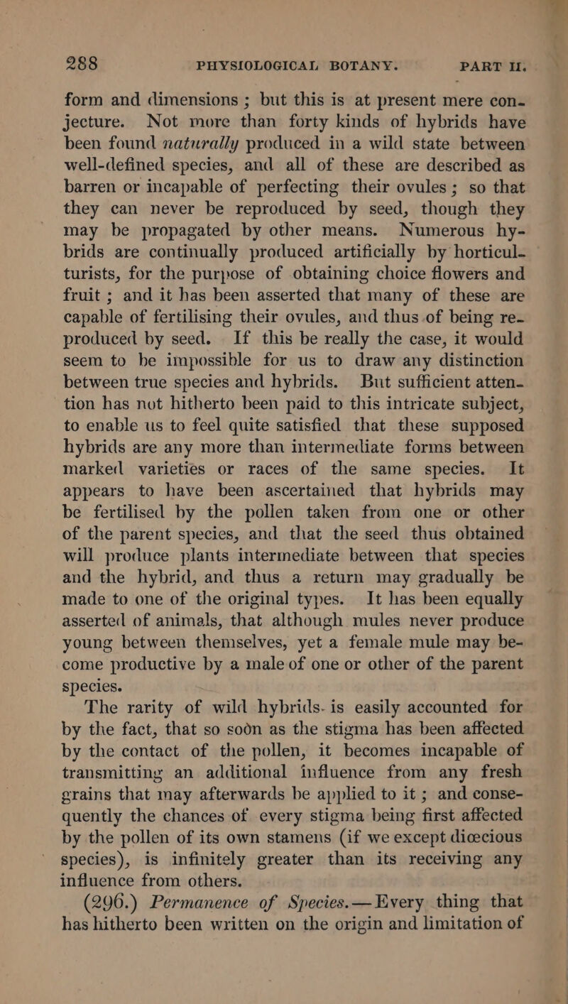 form and dimensions ; but this is at present mere con- jecture. Not more than forty kinds of hybrids have been found naturally produced in a wild state between well-defined species, and all of these are described as barren or incapable of perfecting their ovules; so that they can never be reproduced by seed, though they may be propagated by other means. Numerous hy- brids are continually produced artificially by horticul- turists, for the purpose of obtaining choice flowers and fruit ; and it has been asserted that many of these are capable of fertilising their ovules, and thus .of being re- produced by seed. If this be really the case, it would seem to be impossible for us to draw any distinction between true species and hybrids. But sufficient atten- tion has not hitherto been paid to this intricate subject, to enable us to feel quite satisfied that these supposed hybrids are any more than intermediate forms between marked varieties or races of the same species. It appears to have been ascertained that hybrids may be fertilised by the pollen taken from one or other of the parent species, and that the seed thus obtained will produce plants intermediate between that species and the hybrid, and thus a return may gradually be made to one of the original types. It has been equally asserted of animals, that although mules never produce young between themselves, yet a female mule may be- come productive by a male of one or other of the parent species. The rarity of wild hybrids. is easily accounted for by the fact, that so soon as the stigma has been affected by the contact of the pollen, it becomes incapable of transmitting an additional influence from any fresh grains that may afterwards be applied to it ; and conse- quently the chances of every stigma being first affected by the pollen of its own stamens (if we except dicecious species), is infinitely greater than its receiving any influence from others. (296.) Permanence of Species.— Every thing that has hitherto been written on the origin and limitation of