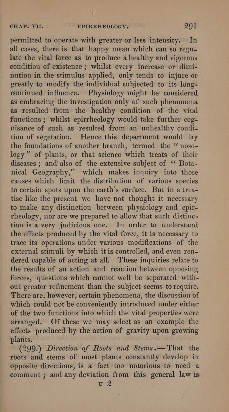 | CHAP. VII. EPIRRHEOLOGY. 201 permitted to operate with greater or less intensity. In all cases, there is that happy mean which can so regu- late the vital force as to produce a healthy and vigorous condition of existence ; whilst every increase or dimi- nution in the stimulus applied, only tends to injure or greatly to modify the individual subjected to its long- continued influence. Physiology might be considered as embracing the investigation only of such phenomena as resulted from the healthy condition of the vital functions ; whilst epirrheology would take further cog- nisance of such as resulted from an unhealthy condi- tion of vegetation. Hence this department would lay the foundations of another branch, termed the “ noso- logy” of plants, or that science which treats of their diseases ; and'also of the extensive subject of ‘* Bota- nical Geography,” which makes inquiry into those causes which limit the distribution of various species to certain spots upon the earth’s surface. But in a trea- tise like the present we have not thought it necessary to make any distinction between physiology and epir- rheology, nor are we prepared to allow that such distinc- tion is a very judicious one. In order to understand the effects produced by the vital force, it is necessary to trace its operations under various modifications of the external stimuli by which itis controlled, and even ren- dered capable of acting at all. These inquiries relate to the results of an action and reaction between opposing forces, questions which cannot well be separated with- out greater refinement than the subject seems to require. There are, however, certain phenomena, the discussion of which could not be conveniently introduced under either of the two functions into which the vital properties were arranged. Of these we may select as an example the effects produced by the action of gravity upon growing plants. (299.) Direction of Roots and Stems.—That the roots and stems of most plants constantly develop in opposite directions, is a fact too notorious to need a comment ; and any deviation from this general law is u 2