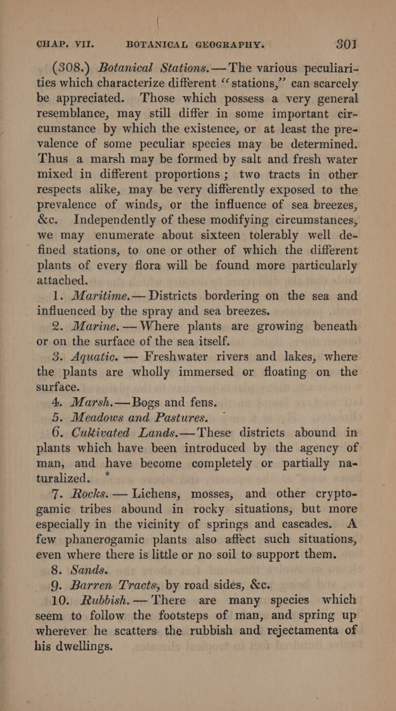 / CHAP. VII. BOTANICAL GEOGRAPHY. 30] (308.) Botanical Stations.—The various peculiari- ties which characterize different “stations,” can scarcely be appreciated. Those which possess a very general resemblance, may still differ in some important cir- cumstance by which the existence, or at least the pre- valence of some peculiar species may be determined. Thus a marsh may be formed by salt and fresh water mixed in different proportions ; two tracts in other respects alike, may be very differently exposed to the prevalence of winds, or the influence of sea breezes, &amp;c. Independently of these modifying circumstances, we may enumerate about sixteen tolerably well de- fined stations, to one or other of which the different plants of every flora will be found more particularly attached. 1. Maritime.— Districts bordering on the sea and influenced by the spray and sea breezes. 2. Marine.— Where plants are growing beneath or on the surface of the sea itself. 3. Aquatic. — Freshwater rivers and lakes, where the plants are wholly immersed or floating on the surface. 4. Marsh.— Bogs and fens. 5. Meadows and Pastures. 6. Cultivated Lands.—These districts abound in plants which have been introduced by the agency of man, and have become completely or partially na- turalized. 7. Rocks. — Lichens, mosses, and other crypto- gamie tribes abound in rocky situations, but more especially in the vicinity of springs and cascades. A few phanerogamic plants also affect such situations, even where there is little or no soil to support them. 8. Sands. 9. Barren Tracts, by road sides, &amp;c. 10. Rubbish. — There are many species which seem to follow the footsteps of man, and spring up wherever he scatters the rubbish and rejectamenta of his dwellings.