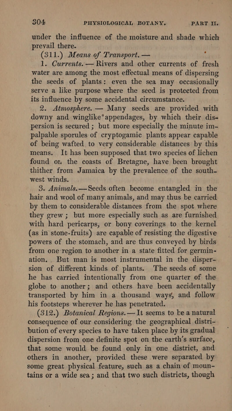 under the influence of the moisture and shade which prevail there. (311.) Means of Transport. — 1. Currents. — Rivers and other currents of fresh water are among the most effectual means of dispersing the seeds of plants: even the sea may occasionally serve a like purpose where the seed is protected from its influence by some accidental circumstance. 2. Atmosphere. — Many seeds are provided with downy and winglike*appendages, by which their dis- persion is secured ; but more especially the minute im- palpable sporules of cryptogamic plants appear capable of being wafted to very considerable distances by this means. It has been supposed that two species of lichen found on the coasts of Bretagne, have been brought thither from Jamaica by the prevalence of the south- west winds. | 3. Animals. —Seeds often become entangled in the hair and wool of many animals, and may thus be carried by them to considerable distances from the spot where they grew ; but more especially such as are furnished with hard pericarps, or bony coverings to the kernel (as in stone-fruits) are capable of resisting the digestive powers of the stomach, and are thus conveyed by birds from one-region to another in a state fitted for germin- ation... But man is most instrumental in the disper- sion of different kinds of plants. The seeds of some he has carried intentionally from one quarter of the globe to another; and others have been accidentally transported by him in a thousand ways, and follow his footsteps wherever he has penetrated. (312.) Botanical Regions. — It seems to be a natural consequence of our considering the geographical distri- bution of every species to have taken place by its gradual dispersion from one definite spot on the earth’s surface, that some would be found only in one district, and others in another, provided these .were separated by some great physical feature, such as a chain of moun- tains or a wide sea; and that two such districts, though