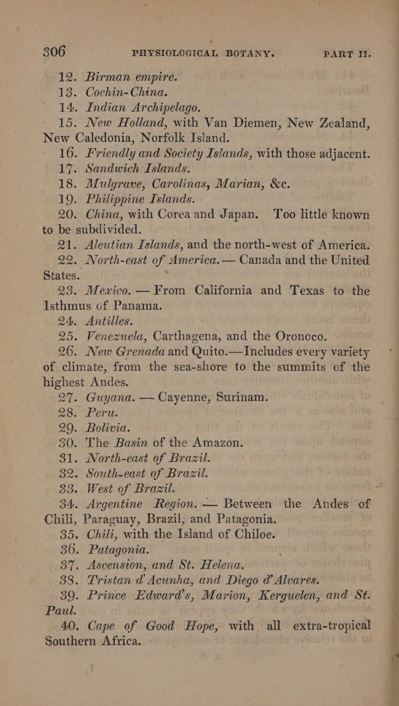 12. Birman empire. 13. Cochin-China. 14. Indian Archipelago. New Caledonia, Norfolk Island. 17. Sandwich Islands. 18. Mulgrave, Carolinas, Marian, &amp;c. 19. Philippine Islands. 20. China, with Corea and Japan. Too little known to be subdivided. 21. Aleutian Islands, and the north-west of America. 22. North-east of. America. — Canada and the United States. 23. Mexico. — From California and Texas to the Isthmus of Panama. 24. Antilles. 25. Venezuela, Carthagena, and the Oronoco. 26. New Grenada and Quito.—Includes every variety of climate, from the sea-shore to the summits of the highest Andes. 27. Guyana. — Cayenne, Surinam. BBE erin 29. Bolivia. 30. The Basin of the Amazon. $1. North-east of Brazil. 32. South-east of Brazil. 33. West of Brazil. Chili, Paraguay, Brazil, and Patagonia. 35. Chili, with the Island of Chiloe. 36. Patagonia. 37. Ascension, and St. Helena. | 38. Tristan @ Acunha, and Diego @ Alvares. 39. Prince Edward's, Marion, Kerguelen, and St. 40. Cape of Good Hope, with all a tenctropiedl Southern Africa. _