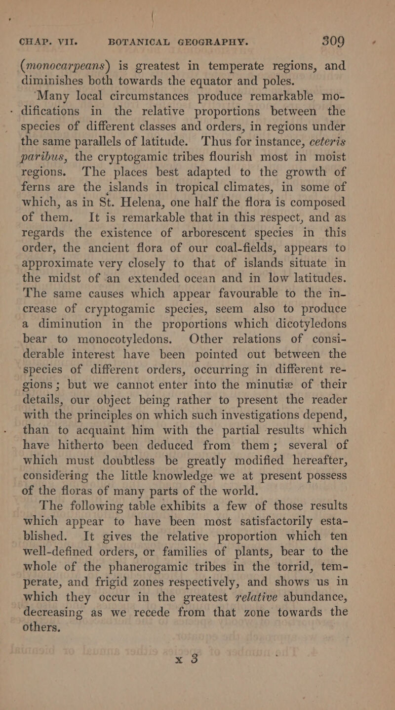 (monocarpeans) is greatest in temperate regions, and diminishes both towards the equator and poles. ‘Many local circumstances produce remarkable mo- - difications in the relative proportions between the species of different classes and orders, in regions under the same parallels of latitude. Thus for instance, ceteris paribus, the cryptogamic tribes flourish most in moist regions. The places best adapted to the growth of ferns are the islands in tropical climates, in some of which, as in St. Helena, one half the flora is composed of them. It is remarkable that in this respect, and as regards the existence of arborescent species in this order, the ancient flora of our coal-fields, appears to approximate very closely to that of islands situate in the midst of an extended ocean and in low latitudes. The same causes which appear favourable to the in- crease of cryptogamic species, seem also to produce a diminution in the proportions which dicotyledons bear to monocotyledons. Other relations of consi- derable interest have been pointed out between the species of different orders, occurring in different re- gions ; but we cannot enter into the minutie of their details, our object being rather to present the reader with the principles on which such investigations depend, than to acquaint him with the partial results which have hitherto been deduced from them; several of which must doubtless be greatly modified hereafter, considering the little knowledge we at present possess of the floras of many parts of the world. The following table exhibits a few of those results which appear to have been most satisfactorily esta- blished. It gives the relative proportion which ten well-defined orders, or families of plants, bear to the whole of the phanerogamic tribes in the torrid, tem- perate, and frigid zones respectively, and shows us in which they occur in the greatest relative abundance, ‘decreasing as we recede from that zone towards the others. Xo