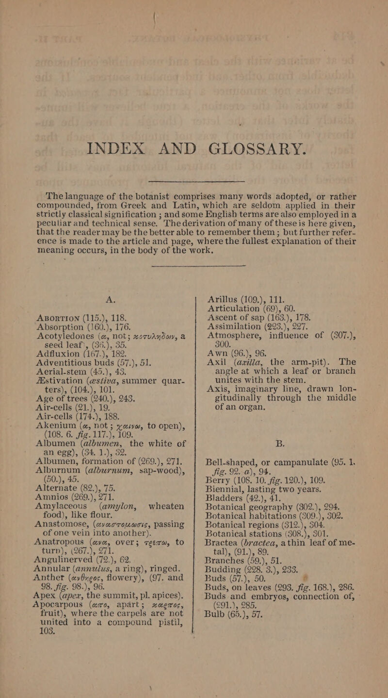 A. ABORTION (115.), 118. Absorption (160.), 176. Acotyledones (a, not; zorvaydov, a seed leaf’, (36.), 35. Adfluxion (167.), 182. Adventitious buds (57.), 51 Aerial-stem (45.), 43. ZEstivation (estiva, summer quar- ters), (104.), 101. Age of trees (240.), 243. Air-cells (21.), 19. Air-cells (174.), 188. Akenium (a, not ; “abe to open), (108. 6. jig. 117.), 109. Albumen (albumen, the white of an egg), (34 1.), 32. Albumen, formation of (269.), 271. Alburnum (alburnum, sap-wood), (50.), 45. Alternate (82,), 75. Amnios (269.), 271. Amylaceous (amylon, food), like flour. Anastomose, (avacrouwois, passing of one vein into another). Anatropous es over; seer, to turn); (267.), 2 Angulinerved Go 1; 62. Annular (annulus, a ring), ringed. Anther eee: flowery), (97. and 98. fig. 98.), 96. Apex (apex, the summit, pl. apices). Apocarpous (are, apart; xzxaezos, fruit), where the car pels are not united into a compound pistil, 103. wheaten Arillus (109.), 111. Articulation (69), 60. Ascent of sap (163.), 178. Assimilation (293.), 297. Atmosphere, influence of (307.), 300. Awn (96.), 96. Axil (azilla, the arm-pit). The angle at which a leaf or branch unites with the stem. Axis, imaginary line, drawn lon- gitudinally through the middle of an organ. B. Bell-shaped, or campanulate (95. 1. 1g. 92..a), 94. Berry (108. 10. Sig. 120.), 109. Biennial, lasting two years. Bladders (42.), 41. Botanical geography (302.), 294. Botanical habitations (309.), 302. Botanical regions (312.), 304. Botanical stations (308.), 301. Bractea (bractea, athin leaf of me- tal), (91.), 89. Branches (59.), 51. Budding age 3) 2OT= Buds (57.), 5 és Buds, on mee (293. fig. 168.), 286. Buds and embryos, connection of, (291.), 285. Bulb (65.), 57.