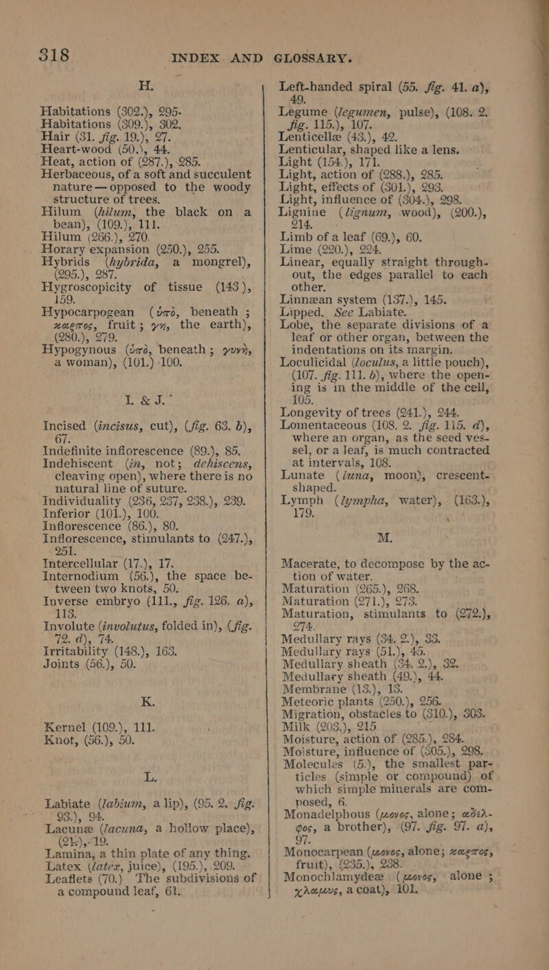 H. Habitations (302.), aa Habitations (309.), 302. Hair (31. jig..19.), 27. Heart-wood (50.), 44. Heat, action of (987.), 285. Herbaceous, of a soft and succulent nature — opposed to the woody structure of trees. Hilum (hilum, the black on a bean), (109.), 111. Hilum (266.), 270. . Horary expansion (250.), 255. Hybrids (hybrida, a mongrel), (295.), 287. Hygroscopicity of tissue (143), 159. Hypocarpogean (o26, beneath ; Rade mentite yn, the earth), (280.), 2 Be careosn (Sxé, beneath ; yuvn, a woman), (101.) 100. dope Se Py Incised (éncisus, cut), (fig. 63. db), 67 Indefinite inflorescence (89.), 85. Indehiscent (im, not; dehiscens, cleaving open), where there is no natural line of suture. Individuality Aca, A eso Pie te Inferior (101.), 100. Inflorescence (86.), Inflorescence, stimulants to (247.), Intercellular G72). Li Internodium (56.), the space be- tween two knots, 50. Inverse embryo (111., jig. 126. a), 113. TInvolute aim, folded in), (fig. PENT Tectabalicy ‘(148.), 163. Joints (56.), 50. K. Kernel (109.), 111. Knot, (56.), 50. L. Labiate (Jabium, a lip), (95. 2. fig. ** 93.), 94. Lacune pants a hollow place), 2) che a thin plate of any thing. Latex (datez, juice), (195.), 209. Leaflets (70.) The subdivisions of a compound leaf, 61. Leh hewded spiral (55. fég. 41. a), Teese Vegianes, pulse), (108. 2. Jig. 115.),, 107. Tontionties (43.), 42. Lenticular, shaped like a lens. Light (154), 171. Light, action of (288.), 285. Light, effects of (301.), 293. Light, influence of (304.), 298. ny hee (dignum, wood), (200.), 4, . Limb of a — ae ), 60. Lime (220.), 224 Linear, equally ‘straight through- out, the edges parallel to each other. Linnzan system (137.), 145. Lipped. See Labiate. Lobe, the separate divisions of a leaf or other organ, between the indentations on “its margin. Loculicidal (Zoculus, a little pouch), (107. fig. 111. 6), where the open- ing is in the middle of the cell, 105. Longevity of trees (241.), 244. Lomentaceous (108. 2. jig. 115. a), where an organ, as the seed ves- sel, or a leaf, is much contracted at intervals, 108. Lunate (dwna, moon), crescent- shaped. Lymph (lympha, water), (163.), 179, M. Macerate, to decompose by the ac- tion of water. Maturation (265.), on Maturation (271. ); 2 Q Maturation, bine tie to (272:), Q74. Medullary rays (34. 2 “)r. 33, Medullary rays (51.), 4 Medullary sheath (34, 2), 2 Medullary sheath (19), 44 Membrane (13.), 13. Meteoric plants (250. te Migration, obstacles to 10 ), 303. Milk (203,), 215 Moisture, action of (285.), 284. Moisture, influence of (805.), 298. Molecules (5.), the smallest par- ticles (simple or compound) of which simple minerals are com- posed, 6. Monadelphous (zoves, alone; &amp;dea- gos, a brother), (97. jig. ‘O7. a), 97. Monocarpean nates alone; zaeres, fruit), (235.), 238 Monochlamydex ( aves, aus, acoat), 101, alone ;