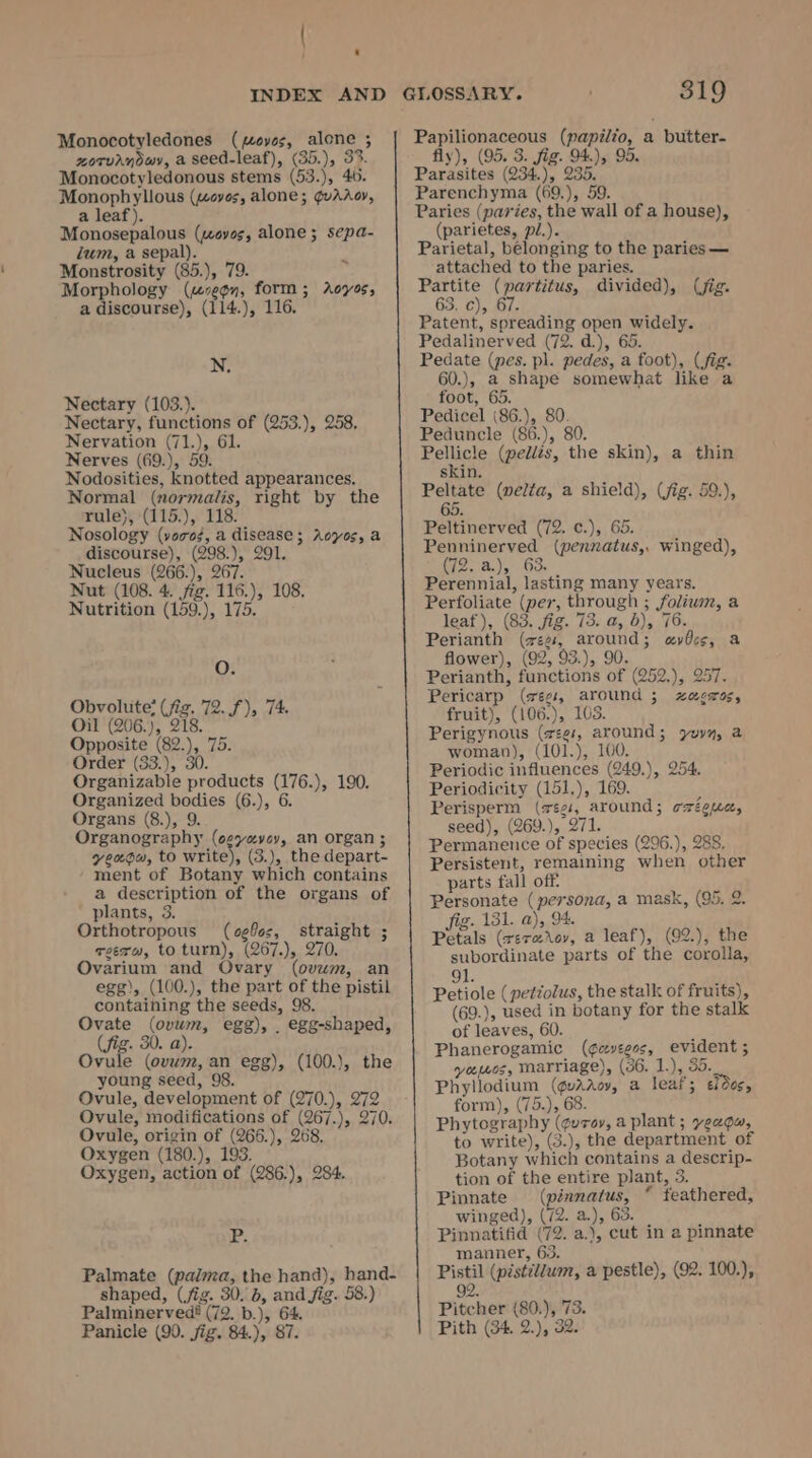 ‘ INDEX AND Monocotyledones (Loves, alone ; zotuayowy, a seed-leaf), (35.), 33. Monocotyledonous stems (53.), 40. Monophyllous («woyos, alone; ¢@uadroy, a leaf). Monosepalous (ayes, alone; sepa- Zum, a sepal). : Monstrosity (85.), 79. Morphology (“se¢n, form; Aoyos, a discourse), (114.), 116. N. Nectary (103.). Nectary, functions of (253.), 258. Nervation (71.), 61. Nerves (69.), 59. Nodosities, knotted appearances. Normal (normailis, right by the rule), (115.), 118. Nosology (vores, a disease; Aoyos, a discourse), (298.), 291. Nucleus (266.), 267. Nut (108. 4. fig. 116.), 108. Nutrition (159.), 175. O. Obvolute? (fig. 72. f), 74. Oil (206.), 218. Opposite (82.), 75. Order (33.), 30. Organizable products (176.), 190. Organized bodies (6.), 6. Organs (8.), 9. Organography (oeyevey, an organ ; yeaou, to write), (3.), the depart- ment of Botany which contains a description of the organs of plants, 3. Orthotropous (cefss, straight ; reero, to turn), (267.), 270. Ovarium and Ovary (ovum, an egg), (100.), the part of the pistil containing the seeds, 98. Ovate (ovwm, egg), . egg-shaped, (fig. 30. a). Ovule (ovwm, an egg), (100.), the young seed, 98. Ovule, development of (270.), 272 Ovule, modifications of (267.), 270. Ovule, origin of (266.), 268, Oxygen (180.), 193. Oxygen, action of (286.), 284. iP: Palmate (palma, the hand), hand- shaped, (fig. 30. 6, and fig. 58.) Palminerved? (72. b.), 64 Panicle (90. jig. 84.), 87. GLOSSARY. 319 Papilionaceous (papilio, a butter- fly), (95. 3. fig. 94), 95. Parasites (234.), 235. Parenchyma (69,), 59. Paries (paries, the wall of a house), (parietes, pi.). Parietal, belonging to the paries — attached to the paries. Partite (partitus, divided), (jig. 63. c), 67. Patent, spreading open widely. Pedalinerved (72. d.), 65. Pedate (pes. pl. pedes, a foot), (fig. 60.), a shape somewhat like a foot, 65. Pedicel (86.), 80. Peduncle (86.), 80. Pellicle (pellés, the skin), a thin skin. Peltate (welta, a shield), (fig. 59.), 65 Peltinerved (72. ¢.), 65. Penninerved (pennatus,, winged), Gi2- A.) .° 63. Perennial, lasting many years. Perfoliate (per, through ; foliwm, a leaf), (83. fig. 73. a, 6), 76. Perianth (eg, around; avécs, a flower), (92, 93.), 90. Perianth, functions of (252.), 257. Pericarp (wees, around ; xzacros, fruit), (106.), 103. Perigynous (vee, around; yuyy, a woman), (101.), 100. Periodic influences (249.), 254. Periodicity (151,), 169. . Perisperm (végi, around; czéguc, seed), (269.), 271. Permanence of species (296.), 288. Persistent, remaining when other parts fall off Personate (persona, a mask, (95. 2. fig. 131. a), 94. Petals (reraXoy, a leaf), (92.), the subordinate parts of the corolla, 91. Petiole ( petzolus, the stalk of fruits), (69.), used in botany for the stalk of leaves, 60. ‘ Phanerogamic (¢cyveeos, evident 5 vemos, Marriage), (36. 1.), 35. Phyllodium (gaac, a leaf; edec, form), (75.), 68. Phytography (¢urov, a plant ; yeagu, to write), (3.), the department of Botany which contains a descrip- tion of the entire plant, 5. Pinnate (pinnatus, “ feathered, winged), (72. a.), 63. A Pinnatifid (72. a.), cut in a pinnate manner, 63. Pistil (pistildwm, a pestle), (92. 100.), 92. Pitcher (80.), 73. Pith (34. 2.), 32.