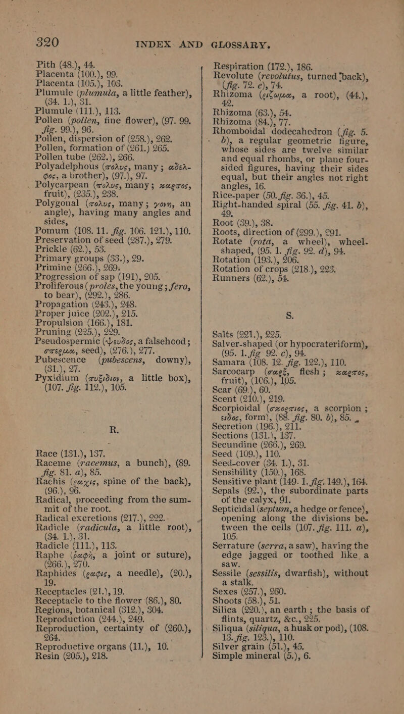 Pith (48.), 44. Placenta (100.), 99. Placenta (105.), 103. Plumule (plumuia, a little feather), (34. 1.), 31. ’ Plumule (111.), 113. Pollen (pollen, fine flower), (97. 99. Jig. 99.), 96. Pollen, dispersion of (258.), 262. Pollen, formation of (261.) 265. Pollen tube (262.), 266. Polyadelphous (xoAvs, many ; wdéA- ¢os, a brother), (97.), 97. . Polycarpean (rodus, many; xaeros, fruit), (235.), 238. Polygonal (7veAvs, many; yovy, an angle), having many angles and sides, Pomum (108. 11. fig. 106. 121.), 110. Preservation of seed (287.), 279. Prickle (62.), 53. Primary groups (33.), 29. Primine (266.), 269: Progression of sap (191), 205. Proliferous (proles, the young ; fero, to bear), (309.), 286. Propagation (243.), 248. Proper juice (202.), 215. Propulsion (166.), 181. Pruning (225.), 229. Pseudospermic (evdos, a falsehood ; orton, seed), (276.), 277 Pubescence (pubescens, downy), tole 5 27 Pyxidium (zv%dsov, a little box), (107. jig. 112.), 105. ; R. Race (131.), 137. Raceme (7acemus, a bunch), (89. Jig. 81. a), 85. Rachis (cess, spine of the back), (96.), 96. Radical, proceeding from the sum- mit of the root. Radical excretions (217.), 292. Radicle (rvadicula, a little root), (34. 1.), 31. Radicle (111.), 113. Raphe (697, a joint or suture), (266.), 270. Raphides (geg¢ss, a needle), (20.), 19 : Receptacles (21.), 19. Receptacle to the flower (86.), 80. Regions, botanical (312.), 304. Reproduction (244.), 249. . Reproduction, certainty of (260.), 264, Reproductive organs (11,), 10. Resin (205.), 218. f Respiration (172.), 186. Revolute (revolutus, turned “back) (fig. 72. e), 74. bit eu, (esLapece, a root), (44.), Rhizoma (63.), 54. Rhizoma (84.), 77. : 5), a regular geometric figure, whose sides are twelve similar and equal rhombs, or plane four- sided figures, having their sides equal, but their angles not right angles, 16. Rice-paper (50. fig. 36.), 45. Right-handed spiral (55. jig. 41. 5), 49, Root (39.), 38. Roots, direction of (299.), 291. Rotate (rota, a wheel), whceel- shaped, (95. 1. fig. 92. d), 94. Rotation (193.), 206. Rotation of crops (218.), 223. Runners (62.), 54. Salts (221.), 225. Salver-shaped (or hypocrateriform), (95. 1. fig 92. c), 94. Samara (108. 12. fig. 122.), 110. Sarcocarp (cagz, flesh; xzagzros, fruit), (1C6.), 105. Scar (69.), 60. Scent (210.), 219. Scorpioidal (¢zeer10s, a scorpion ; esdos, form), (88. fig. 80. b), 85. , Secretion (196.), 211. : Sections (131.), 137. Secundine (266.), 269. Seed (109.), 110. Seed-cover (34. 1.), 31. Sensibility (150.), 168. Sensitive plant (149. 1. fig. 149.), 164. Sepals (92.), the subordinate parts of the calyx, 91. Septicidal (septum, a hedge or fence), opening along the divisions be- tween the cells (107. fig. 111. a), 105. Serrature (serra; a saw), having the edge jagged or toothed like a saw. Sessile (sessi/?s, dwarfish), without a stalk. Sexes (257.), 260. Shoots (58.), 51. Silica (220.}, an earth ; the basis of flints, quartz, &amp;c., 225, Siliqua (sé¢qua, a husk or pod), (108. 13. fig. 123.), 110. Silver grain (51.), 45. Simple mineral (5.), 6.