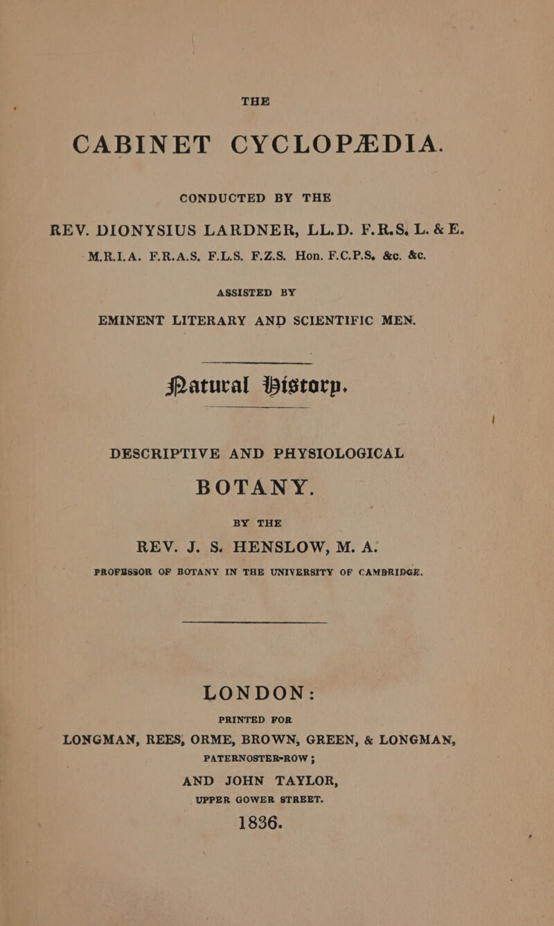 CONDUCTED BY THE REV. DIONYSIUS LARDNER, LL.D. F.R.S, L. &amp; E. M.R.ILA. F.R.A.S, F.L.S, F.Z.S. Hon. F.C.P.S, &amp;c. &amp;c. ASSISTED BY EMINENT LITERARY AND SCIENTIFIC MEN. FLatural Pistorp. DESCRIPTIVE AND PHYSIOLOGICAL BOTANY. BY THE REV. J. Ss HENSLOW, M. A. PROFESSOR OF BOTANY IN THE UNIVERSITY OF CAMBRIDGE. LONDON: PRINTED FOR LONGMAN, REES, ORME, BROWN, GREEN, &amp; LONGMAN, PATERNOSTER-ROW ; AND JOHN TAYLOR, UPPER GOWER STREET. 1836.
