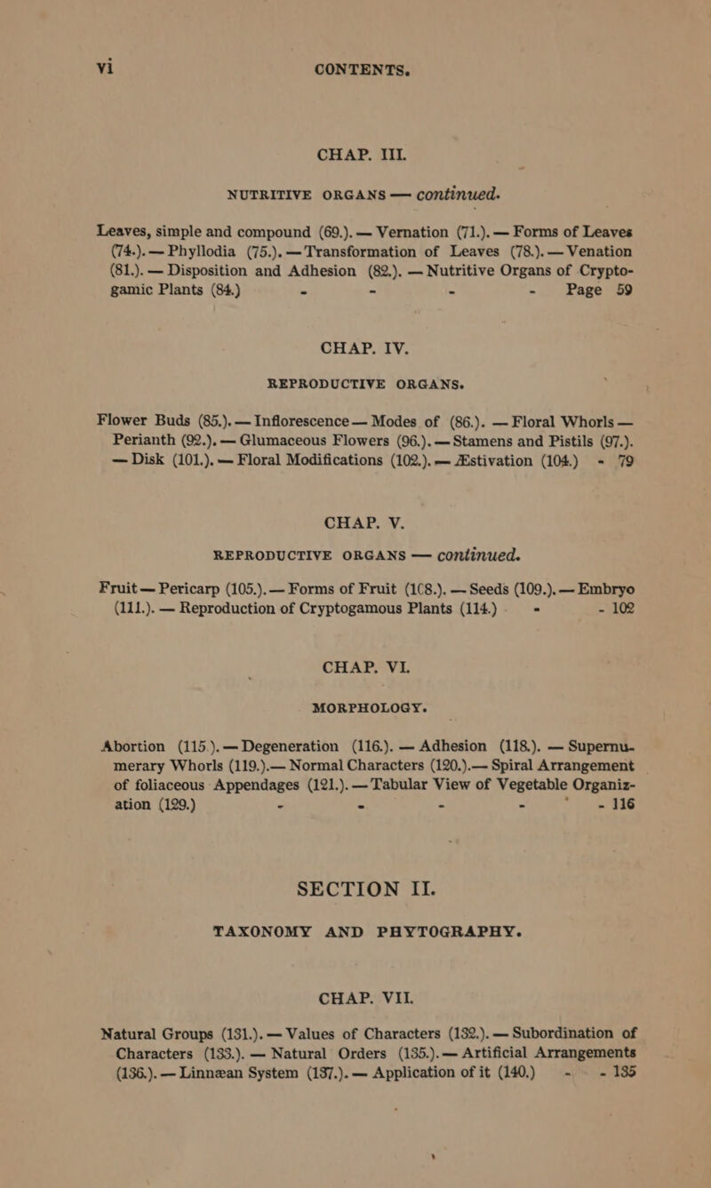 CHAP. III. NUTRITIVE ORGANS — continued. Leaves, simple and compound (69.).— Vernation (71.).— Forms of Leaves (74.).—- Phyllodia (75.).—Transformation of Leaves (78.).— Venation (81.). — Disposition and Adhesion (82.), — Nutritive Organs of Crypto- gamic Plants (84.) - - - - Page 59 CHAP. IV. REPRODUCTIVE ORGANS. Flower Buds (85.).— Inflorescence— Modes of (86.). — Floral Whorls — Perianth (92.),— Glumaceous Flowers (96.).— Stamens and Pistils (97.). — Disk (101.).— Floral Modifications (102.).— Zstivation (104) - 79 CHAP. V. REPRODUCTIVE ORGANS — continued. Fruit — Pericarp (105.).— Forms of Fruit (1(8.). — Seeds (109.). — Embryo (111.). — Reproduction of Cryptogamous Plants (114.) &gt; - 10 CHAP, VL MORPHOLOGY. Abortion (115.).—Degeneration (116.). — Adhesion (118.). — Supernu. merary Whorls (119.).— Normal Characters (120.).— Spiral Arrangement of foliaceous Appendages (121.).— Tabular View of Vegetable Organiz- ation (129.) - - - - &gt; ye Sao SECTION II. TAXONOMY AND PHYTOGRAPHY. CHAP. VII. Natural Groups (131.).— Values of Characters (132.).— Subordination of Characters (133.). — Natural Orders (135.).— Artificial Arrangements (136.). — Linnean System (137.).— Application of it (140.) - - 135