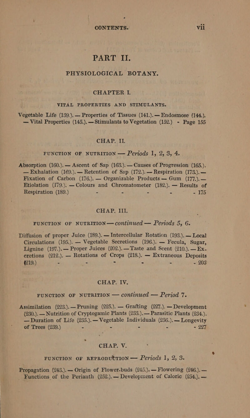 ° CONTENTS. Vii PART II. PHYSIOLOGICAL BOTANY. CHAPTER IL. VITAL PROPERTIES AND STIMULANTS. Vegetable Life (139.).— Properties of Tissues (141.).— Endosmose (144.). — Vital Properties (145.).— Stimulants to Vegetation (152.) - Page 155 CHAP. II. FUNCTION OF NUTRITION — Periods 1, 2, 3, 4. Absorption (160.).— Ascent of Sap (163.). — Causes of Progression (165.). — Exhalation (169.).— Retention of Sap (172.).— Respiration (173.).— Fixation of Carbon (176.).— Organizable Products — Gum (177.).— Etiolation (179.). —Colours and Chromatometer (182.). — Results of Respiration (189.) - - - - - 175 CHAP. III. FUNCTION OF NUTRITION— continued — Periods 5, 6. Diffusion of proper Juice (189.).— Intercellular Rotation (193.).— Local Circulations (195.). — Vegetable Secretions (196.). — Fecula, Sugar, Lignine (197.).— Proper Juices (202.).—Taste and Scent (210.),—Ex- cretions (212.). — Rotations of Crops (218.). — Extraneous Deposits 219.) - - = - - = 209 GEAPS EV; FUNCTION OF NUTRITION — continued — Period 7. Assimilation (223.).—Pruning (225.). — Grafting (227.). — Development (230.). —Nutrition of Cryptogamic Plants (233.).— Parasitic Plants (234.). — Duration of Life (235.).— Vegetable Individuals (236.).— Longevity of Trees (239.) - - - - = 227 CHAP. V. FUNCTION OF REPRODUtTION — Periods 1, 2, 3. Propagation (243.).— Origin of Flower-buds (245.).— Flowering (246.).— Functions of the Perianth (252.).— Development of Caloric (254.),—